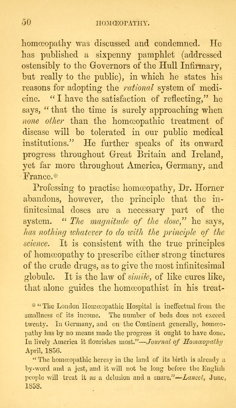 homoeopathy was discussed and condemned. Ho has published a sixpenny pamphlet (addressed ostensibly to the Governors of the Hull Infirmary, but really to the public), in which he states his reasons for adopting the rational system of medi- cine.  I haye the satisfaction of reflecting, he says,  that the time is surely approaching when none other than the homcsopathic treatment of disease will be tolerated in our public medical institutions. He further speaks of its onward progress throughout Gfreat Britain and Ireland, yet far more throughout America, Germany, and France.- Professing to practise homoeopathy, Dr. Horner abandons, hovv^ever, the principle that the in- finitesimal doses are a necessary part of the system.  The magnitude of the dose,^^ he says, Jias nothing whatever to do with the principle of the science. It is consistent with the true principles of homo30pathy to prescribe either strong tinctures of the crude drugs, as to give the most infinitesimal globule. It is the law of simile, of like cures like, that alone guides the homoeopathist in his treat- *Tlie London Homccopatbic Hospital is ineffectual from the smallness of its income. The number of beds does not exceed twenty. In Germany, and on the Continent generally, homcKO- patby has by no means made the progress it ought to have done. In lively America it flourishes most.—Journal of HomceopoMp April, 1856.  The homoeopathic heresy in the land of its birth is already a by-word and a jest, and it will not be long before the English people vv'ill treat it as a delusion and a auare.-^ia«ce^, June, 1853.