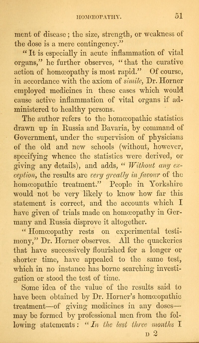 ment of disease; tlie size, strength, or weakness of the dose is a mere contingency^  It is especially in acute inflammation of vital organs/' he further observes, that the curative action of homoeopathy is most rapid. Of course, in accordance with the axiom of simile, Dr. Horner employed medicines in these cases which would cause active inflammation of vital organs if ad- ministered to healthy persons. The author refers to the homoeopathic statistics drawn up in Eussia and Bavaria, by command of Government, under the supervision of physicians of the old and new schools (without, however, specifying whence the statistics were derived, or giving any details), and adds,  Without any ex- ception, the results are rery greatly in favour of the homoeopathic treatment. People in Yorkshire would not be very likely to know how far this statement is correct, and the accounts which I have given of trials made on homoeopathy in Gfer- many and Eussia disprove it altogether.  Homoeopathy rests on experimental testi- mony, Dr. Horner observes. All the quackeries that have successively flourished for a longer or shorter time, have appealed to the same test, which in no instance has borne searching investi- gation or stood the test of time. Some idea of the value of the results said to have been obtained by Dr. Horner's homoeopathic treatment—-of giving medicines in any doses—- may be formed by professional men from the fol- lowing statements: ^^ In the last three months I 1) 2