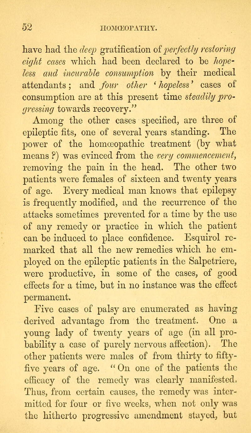 have had the deep gratification oiperfectly restorhifj eight cases which had been declared to be Jiope- less and incurable consummation by their medical attendants; and four other ' hopeless' cases of consumption are at this present time steadily pro- gressing towards recovery. Among the other cases specified, are three of epileptic fits, one of several years standing. The power of the homoeopathic treatment (by what means ?) was evinced from the r.ery commencement^ removing the pain in the head. The other two patients were females of sixteen and twenty years of age. Every medical man knows that epilepsy is frequently modified, and the recurrence of the attacks sometimes prevented for a time by the use of any remedy or practice in which the patient can be induced to place confidence. Esquirol re- marked that all the new remedies which he em- ployed on the epileptic patients in the Salpetriere, were productive, in some of the cases, of good efiects for a time, but in no instance was the effect permanent. Five cases of palsy are enumerated as having derived advantage from the treatment. One a young lady of twenty years of age (in all pro- bability a case of purely nervous affection). The other patients were males of from thirty to fifty- five years of age. '' On one of the patients the efficacy of the remedy was clearly manifested^ Thus, from certain causes, the remedy was inter- mitted for four or five weeks, v/hen not only was the hitherto progressive amendment stayed, but