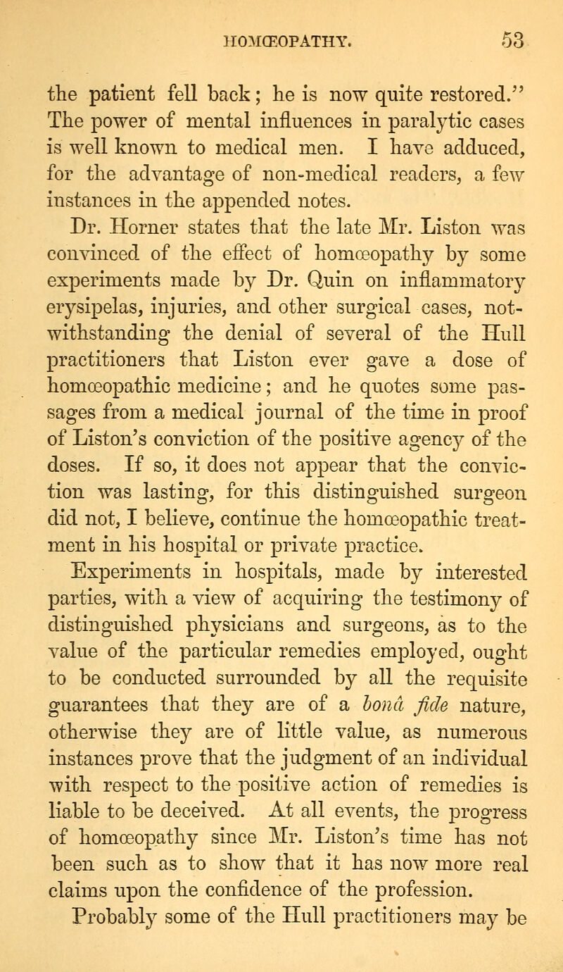the patient fell back; he is now quite restored.'' The power of mental influences in paralytic cases is well known to medical men. I have adduced, for the advantage of non-medical readers, a few instances in the appended notes. Dr. Horner states that the late Mr. Listen was convinced of the effect of homoeopathy by some experiments made by Dr. Quin on inflammatory erysipelas, injuries, and other surgical cases, not- withstanding the denial of several of the Hull practitioners that Listen ever gave a dose of homoeopathic medicine; and he quotes some pas- sages from a medical journal of the time in proof of Listen's conviction of the positive agency of the doses. If so, it does not appear that the convic- tion was lasting, for this distinguished surgeon did not, I believe, continue the homoeopathic treat- ment in his hospital or private practice. Experiments in hospitals, made by interested parties, with a view of acquiring the testimony of distinguished physicians and surgeons, as to the value of the particular remedies employed, ought to be conducted surrounded by all the requisite guarantees that they are of a honcl fide nature, otherwise they are of little value, as numerous instances prove that the judgment of an individual with respect to the positive action of remedies is liable to be deceived. At all events, the progress of homoeopathy since Mr. Listen's time has not been such as to show that it has now more real claims upon the confidence of the profession. Probably some of the Hull practitioners may be