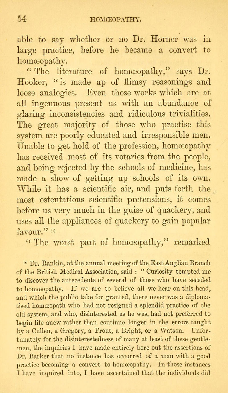 able to say ^Ylletller or no Dr. Horner was in large practice, before he became a convert to liomoeopathj'.  The literature of homoeopathy, says Dr. Hooker, is made up of flims}^ reasonings and loose analogies. Ea^cu those works which are at all ingenuous j)i'esent us with an abundance of glaring inconsistencies and ridiculous trivialities. The great majoritj^ of those who practise this system are poorly educated and irresponsible men. Unable to get hold of the profession, homa3opath3' has received most of its votaries from the people, and being rejected by the schools of medicine, has made a show of getting up schools of its own. While it has a scientific air, and puts forth the most ostentatious scientific pretensions, it comes before us very much in the guise of quackery, and uses all the appliances of quackery to gain popular favour. *  The worst part of homoDopathy, remarked * Dr. Rankin, at the annual meeting of the East Anglian Branch of the British Medical Association, said :  Curiosity tempted me to discover the antecedents of several of those who have seceded to homoeopathy. If we are to helieve all we hear on this head, and which the public take for granted, there never was a diploma- tised homoeopath who had not resigned a splendid practice of the old system, and who, disinterested as he was, had not preferred to begin life anew rather than continue longer in the errors taught by a CuUen, a Gregory, a Prout, a Bright, or a Watson. Unfor- tunately for the disinterestedness of many at least of these gentle- men, the inquiries I have iiiade entirely bore out the assertions of Dr, Barker that no instance has ocearred of a man with a good practice becoming a convert to homoeopathy. In those instances I have inquired into, I have ascertained that the individuals did