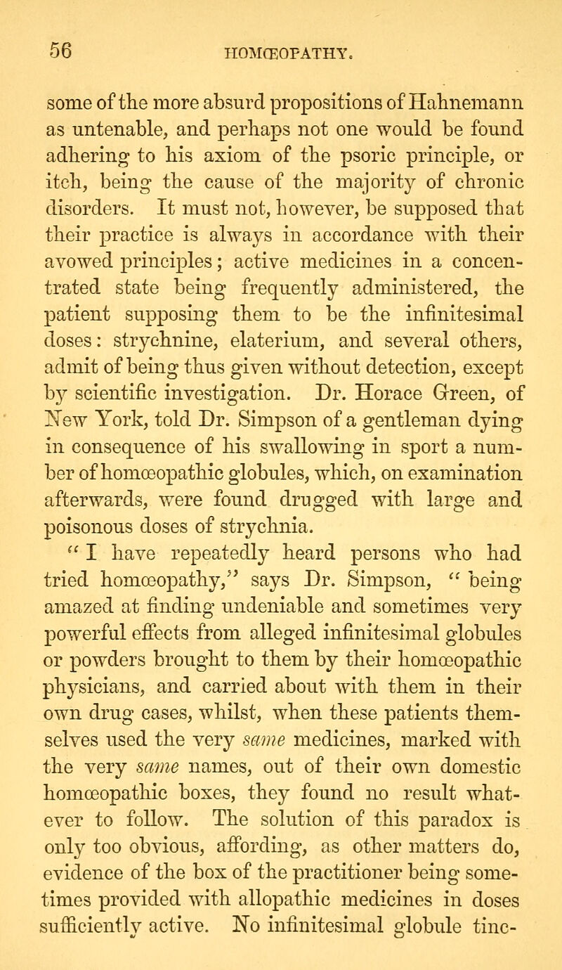 some of the more absurd propositions of Halinemann as untenable, and perhaps not one would be found adhering to his axiom of the psoric principle, or itch, being the cause of the majority of chronic disorders. It must not, however, be supposed that their practice is always in accordance with their avowed principles; active medicines in a concen- trated state being frequently administered, the patient supposing them to be the infinitesimal doses: strychnine, elaterium, and several others, admit of being thus given without detection, except bjT- scientific investigation. Dr. Horace Grreen, of !N^ew York, told Dr. Simpson of a gentleman dying in consequence of his swallowing in sport a num- ber of homoeopathic globules, which, on examination afterwards, were found drugged with large and poisonous doses of strychnia. ^' I have repeatedly heard persons who had tried homoeopathy,^' says Dr. Simpson,  being amazed at finding undeniable and sometimes very powerful effects from alleged infinitesimal globules or powders brought to them by their homoeopathic physicians, and carried about with them in their own drug cases, whilst, when these patients them- selves used the very same medicines, marked with the very same names, out of their own domestic homoeopathic boxes, they found no result what- ever to follow. The solution of this paradox is. only too obvious, affording, as other matters do, evidence of the box of the practitioner being some- times provided with allopathic medicines in doses sufficiently active. No infinitesimal globule tine-
