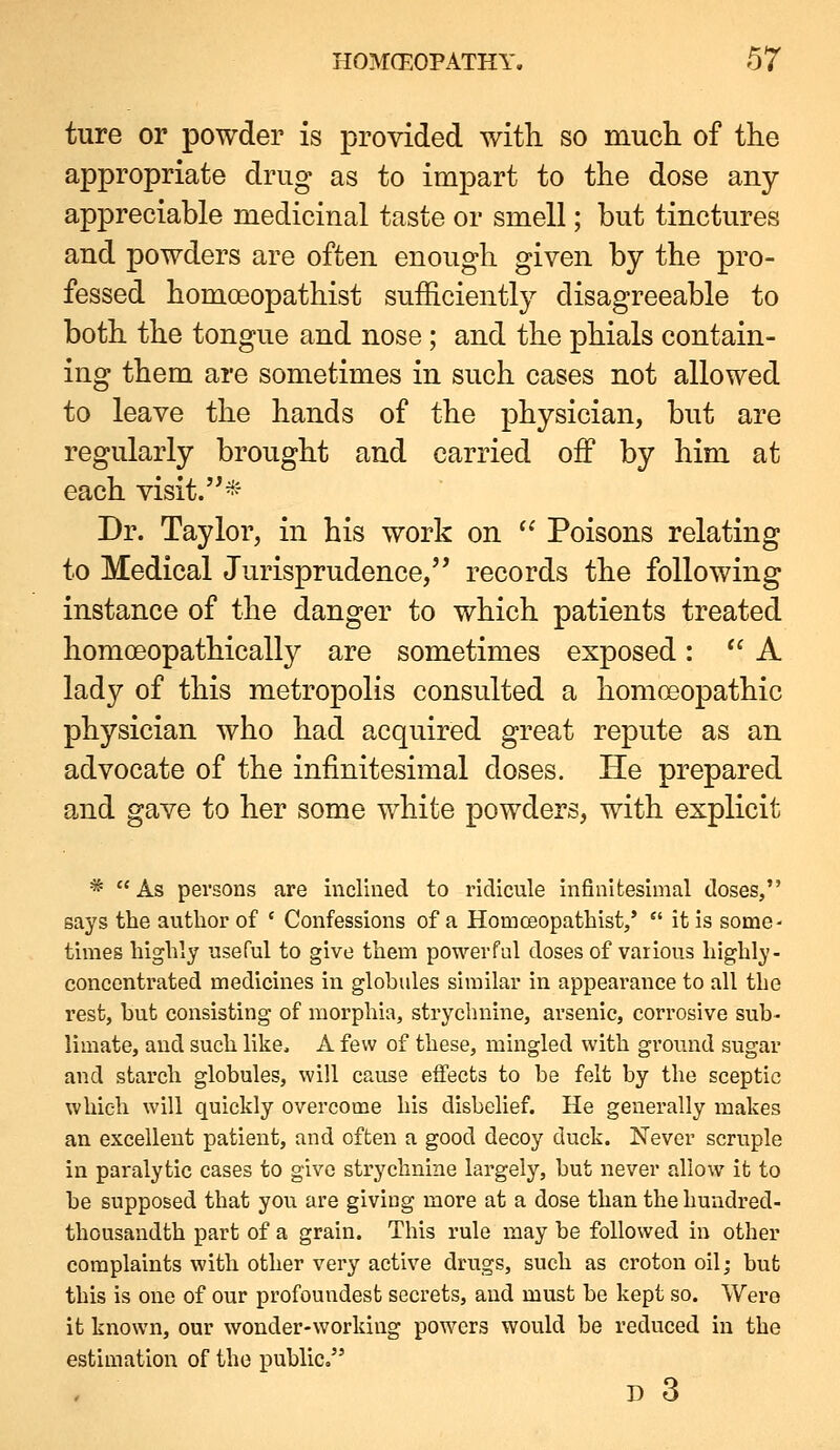 ture or powder is provided with so much, of the appropriate drug as to impart to the dose any- appreciable medicinal taste or smell; but tinctures and powders are often enough given by the pro- fessed homoeopathist sufficiently disagreeable to both the tongue and nose; and the phials contain- ing them are sometimes in such cases not allowed to leave the hands of the physician, but are regularly brought and carried off by him at each visit.'^- Dr. Taylor, in his work on ^' Poisons relating to Medical Jurisprudence, records the following instance of the danger to which patients treated homoeopathically are sometimes exposed: A lady of this metropolis consulted a homoeopathic physician who had acquired great repute as an advocate of the infinitesimal doses. He prepared and gave to her some white powders, with explicit * As persons are inclined to ridicule infinitesimal doses, says the author of ' Confessions of a Homoeopathist/  it is some- times highly useful to give them powerful doses of various highly- concentrated medicines in globules similar in appearance to all the rest, but consisting of morphia, stryclniine, arsenic, corrosive sub- limate, and such like, A few of these, mingled with ground sugar and starch globules, will cause effects to be felt by the sceptic which will quickly overcome his disbelief. He generally makes an excellent patient, and often a good decoy duck. Never scruple in paralytic cases to give strychnine largely, but never allow it to be supposed that you are giving more at a dose than the hundred- thousandth part of a grain. This rule may be followed in other complaints with other very active drugs, such as croton oil; but this is one of our profoundest secrets, and must be kept so. Were it known, our wonder-working powers would be reduced in the estimation of the public. D 3