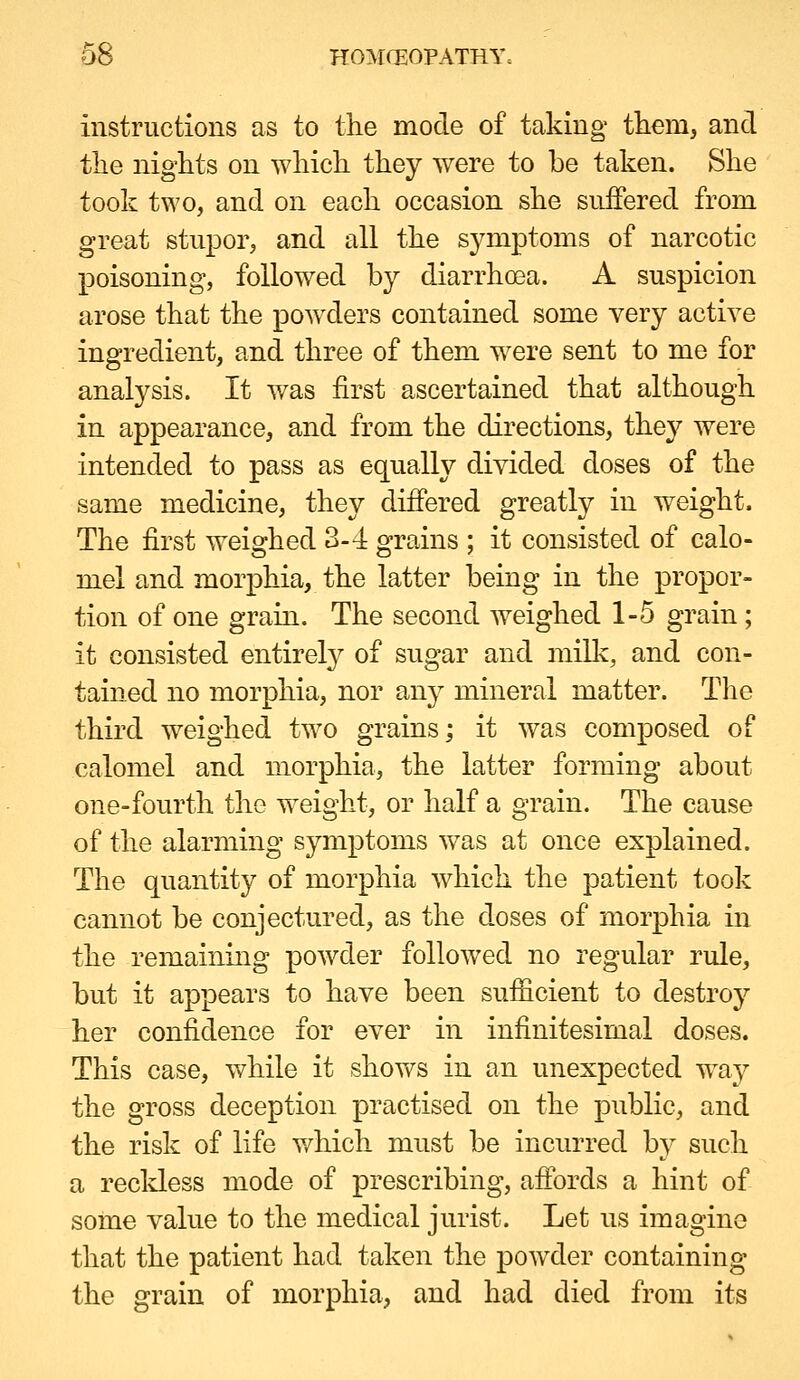 instructions as to the mode of taking them, and the nights on which they were to be taken. She took two, and on each occasion she suffered from great stupor, and all the sj^mptoms of narcotic poisoning, followed by diarrhoea. A suspicion arose that the powders contained some very active ingredient, and three of them were sent to me for analysis. It was first ascertained that although in appearance, and from the directions, they were intended to pass as equally divided doses of the same medicine, they differed greatly in weight. The first weighed 3-4 grains ; it consisted of calo- mel and morphia, the latter being in the propor- tion of one grain. The second weighed 1-5 grain; it consisted entirety of sugar and milk, and con- tained no morphia, nor any mineral matter. The third weighed two grains; it was composed of calomel and morphia, the latter forming about one-fourth the weight, or half a grain. The cause of the alarming symptoms w^as at once explained. The quantity of morphia which the patient took cannot be conjectured, as the doses of morphia in the remaining powder followed no regular rule, but it appears to have been sufficient to destroy her confidence for ever in infinitesimal doses. This case, while it shows in an unexpected way the gross deception practised on the public, and the risk of life v/hich must be incurred by such a recldess mode of prescribing, affords a hint of soine value to the medical jurist. Let us imagine that the patient had taken the powder containing the grain of morphia, and had died from its