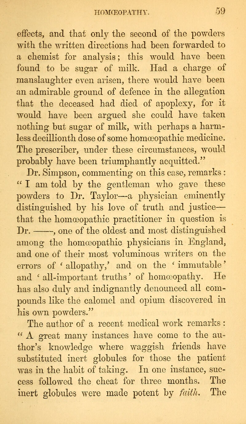 effects, and that onl}^ the second of the powders with the written directions had been forwarded to a chemist for analysis; this would have been found to be sugar of milk. Had a charge of manslaughter even arisen, there would have been an admirable ground of defence in the allegation that the deceased had died of apoplexy, for it would have been argued she could have taken nothing but sugar of milk, with perhaps a harm- less decillionth dose of some homoeopathic medicine. The prescriber, under these circumstances, would probably have been triumphantly acquitted. Dr. Simpson, commenting on this case, remarks : *' I am told by the gentleman v/ho gave these powders to Dr. Taylor—a physician eminently distinguished by his love of truth and justice— that the homeopathic practitioner in question is Dr. , one of the oldest and most distinguished among the homceopathic physicians in England, and one of their most voluminous writers on the errors of ' allopathy,' and on the ' immutable' and ^ all-important truths' of homcpopathy. He has also duly and indignantly denounced all com- pounds like the calomel and opium discovered in his own powders. The author of a recent medical work remarks :  A great many instances have come to the au= thor's knowledge where waggish friends have substituted inert globules for those the patient was in the habit of taking. In one instance, suc- cess followed the cheat for three months. The inert globules were made potent by faitJi. The
