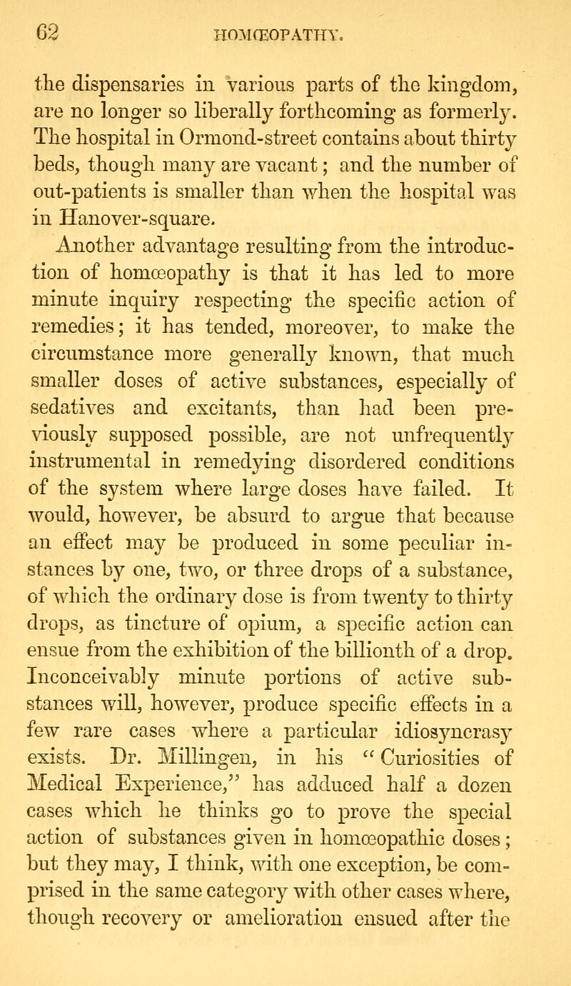 the dispensaries in various parts of tlie kingdom, are no longer so liberally forthcoming as formerl}^ The hosjDital in Ormond-street contains about thirty beds, though many are vacant; and the number of out-patients is smaller than Avhen the hospital was in Hanover-square. Another advantage resulting from the introduc- tion of homceopathy is that it has led to more minute inquiry respecting the specific action of remedies; it has tended, moreover, to make the circumstance more generally known, that much smaller doses of active substances, especially of sedatives and excitants, than had been pre- viously supposed possible, are not unfrequently instrumental in remedying disordered conditions of the system where large doses have failed. It would, however, be absurd to argue that because an effect may be produced in some peculiar in- stances by one, two, or three drops of a substance, of which the ordinary dose is from twenty to thirty drops, as tincture of opium, a specific action can ensue from the exhibition of the billionth of a drop. Inconceivably minute portions of active sub- stances will, however, produce specific effects in a few rare cases where a particular idiosyncrasy exists. Dr. Millingen, in his  Curiosities of Medical Experience, has adduced half a dozen cases which he thinks go to prove the special action of substances given in homoeopathic doses; but they may, I think, ^^dth one exception, be com- prised in the same category with other cases where, though recovery or amelioration ensued after the