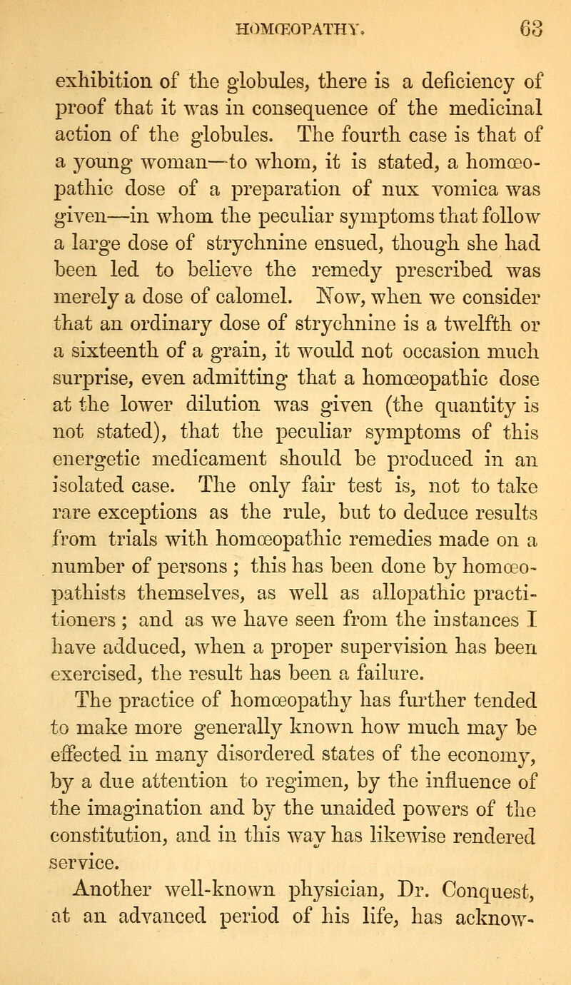 exhibition of the globules, there is a deficiency of proof that it was in consequence of the medicinal action of the globules. The fourth case is that of a young woman—to whom, it is stated, a homoeo- pathic dose of a preparation of nux vomica was given—in whom the peculiar symptoms that follow a large dose of strychnine ensued, though she had been led to believe the remedy prescribed was merely a dose of calomel. Kow, when we consider that an ordinary dose of strychnine is a twelfth or a sixteenth of a grain, it would not occasion much surprise, even admitting that a homoeopathic dose at the lower dilution was given (the quantity is not stated), that the peculiar symptoms of this energetic medicament should be produced in an isolated case. The onty fair test is, not to take rare exceptions as the rule, but to deduce results from trials with homoeopathic remedies made on a number of persons ; this has been done by homoso- pathists themselves, as well as allopathic practi- tioners ; and as we have seen from the instances I have adduced, when a proper supervision has been exercised, the result has been a failure. The practice of homoeopathy has fiu'ther tended to make more generally known how much may be effected in many disordered states of the economy, by a due attention to regimen, by the influence of the imagination and by the unaided powers of the constitution, and in this way has likewise rendered service. Another well-known physician, Dr. Conquest, at an advanced period of his life, has acknow-