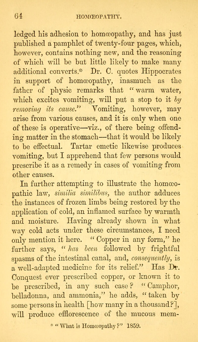 ledged his adhesion to homoeopatliy, and has just published a pamphlet of twenty-four pages, which, however, contains nothing new, and the reasoning of which will be but little likely to make many additional converts.^'' Dr. C. quotes Hippocrates in support of homoeopath}^, inasmuch as the father of physic remarks that  warm water, which excites vomiting, will put a stop to it hy removing Us cause. Vomiting, however, may arise from various causes, and it is only when one of these is operative—viz., of there being offend- ing matter in the stomach—that it would be likely to be effectual. Tartar emetic likewise produces vomiting, but I apprehend that few persons would prescribe it as a remedy in cases of vomiting from other causes. In further attempting to illustrate the homoeo- pathic law, simiUa similihus, the author adduces the instances of frozen limbs being restored by the application of cold, an inflamed surface by warmth and moisture. Having alread}^ shown in what way cold acts under these circumstances, I need only mention it here.  Copper in any form, he further says,  has been followed by frightful spasms of the intestinal canal, and, consequently, is a well-adapted medicine for its relief.'^ Has Di\ Conquest ever prescribed copper, or known it to be prescribed, in any such case ?  Camphor, belladonna, and ammonia, he adds,  taken by some persons in health [how many in a thousand?], will produce efflorescence of the mucous mem- *  What is HomQ?opathy ? 1859.