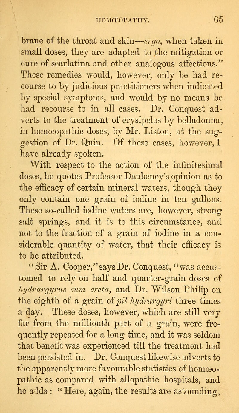brane of the throat and skin—ergo, when taken in small doses, they are adapted to the mitigation or cure of scarlatina and other analogous affections. These remedies would, however, only be had re- course to by judicious practitioners when indicated by special symptoms, and would by no means be had recourse to in all cases. Dr. Conquest ad- verts to the treatment of erysipelas b}^ belladonna, in homoBopathic doses, by Mr. Listen, at the sug- gestion of Dr. Quin. Of these cases, however, I have already spoken. With respect to the action of the infinitesimal doses, he quotes Professor Daubeney's opinion as to the efficacy of certain mineral waters, though they only contain one grain of iodine in ten gallons. These so-called iodine waters are, however, strong salt springs, and it is to this circumstance, and not to the fraction of a grain of iodine in a con- siderable quantity of water, that their efficacy is to be attributed. Sir A. Cooper, says Dr. Conquest, was accus- tomed to rely on half and quarter-grain doses of liydrargyruB cum creta, and Dr. Wilson Philip on the eighth of a grain of pil hyclrargyri three times a day. These doses, however, which are still very far from the millionth part of a grain, were fre- quently repeated for a long time, and it was seldom that benefit was experienced till the treatment had been persisted in. Dr. Conquest likewise adverts to the apparently more favourable statistics of homoeo- pathic as compared with allopathic hospitals, and he adds :  Here, again, the results are astounding,