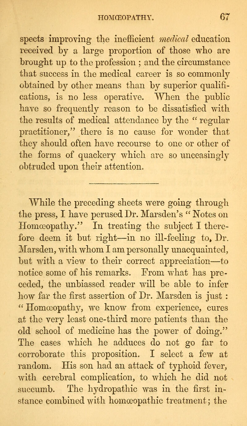 spects improving tlie inefficient medical education received by a large proportion of those who are brought up to the profession ; and the circumstance that success in the medical career is so commonly obtained by other means than by superior qualifi- cations, is no less operative. When the public have so frequently reason to be dissatisfied with the results of medical attendance by the  regular practitioner/' there is no cause for wonder that they should often have recourse to one or other of the forms of quackery which are so unceasingly obtruded upon their attention. While the preceding sheets were going through the press, I have perused Dr. Marsden's  Notes on Homoeopathy. In treating the subject I there- fore deem it but right—in no ill-feeling to» Dr. Marsden, with whom I am personally unacquainted, but with a view to their correct appreciation—to notice some of his remarks. From what has pre- ceded, the unbiassed reader will be able to infer how far the first assertion of Dr. Marsden is just :  Homoeopathy, we know from experience, cures at the very least one-third more patients than the old school of medicine has the power of doing. The cases which he adduces do not go far to corroborate this proposition. I select a few at random. His son had an attack of typhoid fever, with cerebral complication, to which he did not succumb. The hydropathic was in the first in- stance combined with homoeopathic treatment; the