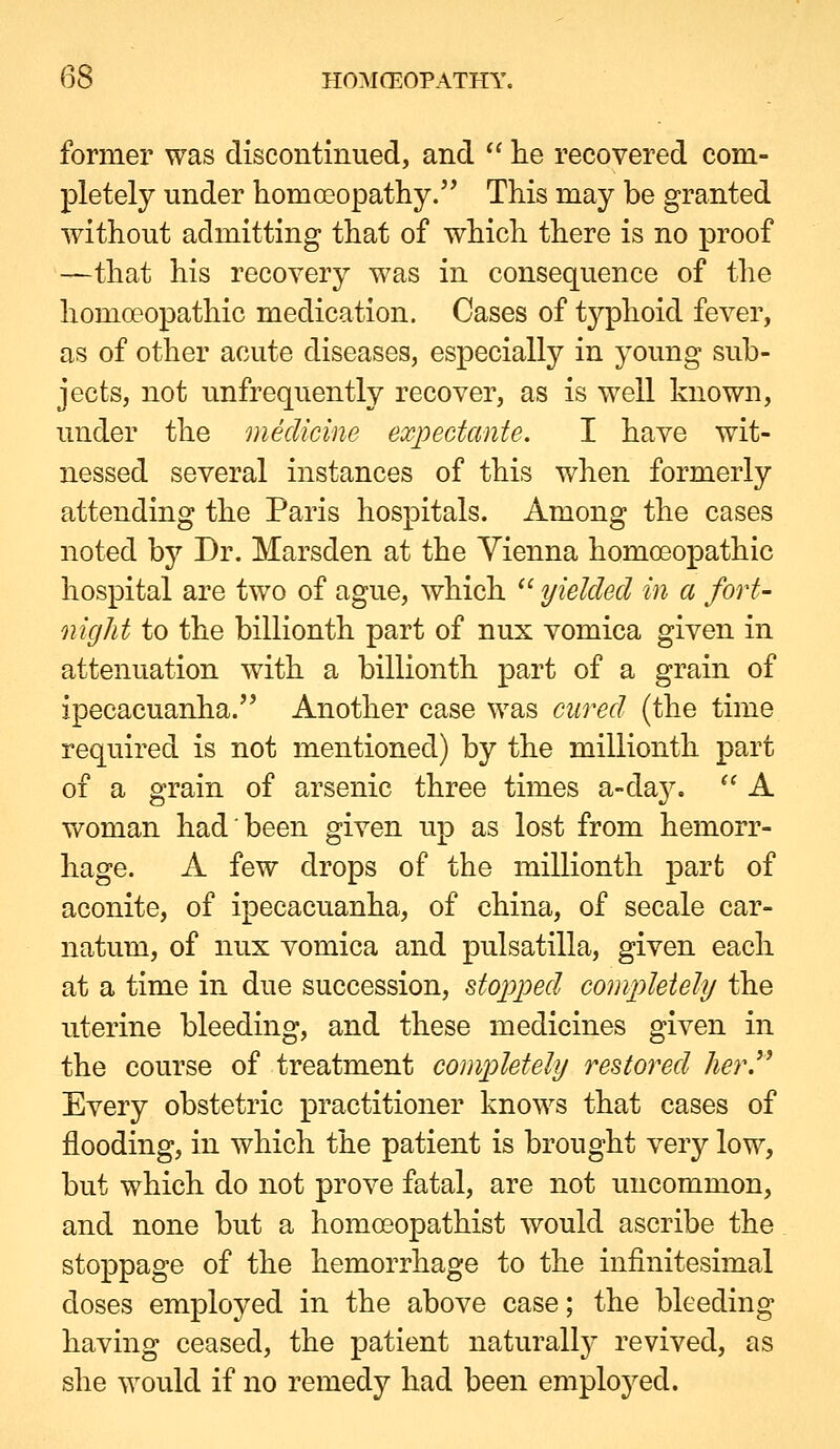 former was discontinued, and '' lie recovered com- pletely under homoeopathy. This may be granted without admitting that of which there is no proof —that his recovery was in consequence of the homoeopathic medication. Cases of typhoid fever, as of other acute diseases, especially in young sub- jects, not unfrequently recover, as is well known, under the medicine expectants, I have wit- nessed several instances of this when formerly attending the Paris hospitals. Among the cases noted by Dr. Marsden at the Vienna homoeopathic hospital are two of ague, which  yielded in a fort- oiigJit to the billionth part of nux vomica given in attenuation with a billionth part of a grain of ipecacuanha. Another case was cured (the time required is not mentioned) by the millionth part of a grain of arsenic three times a-da3\  A woman had been given up as lost from hemorr- hage. A few drops of the millionth part of aconite, of ipecacuanha, of china, of secale car- natum, of nux vomica and pulsatilla, given each at a time in due succession, stopped completely the uterine bleeding, and these medicines given in the course of treatment completely restored herJ^ Every obstetric practitioner knows that cases of flooding, in which the patient is brought very low, but which do not prove fatal, are not uncommon, and none but a homoeopathist would ascribe the stoppage of the hemorrhage to the infinitesimal doses employed in the above case; the bleeding having ceased, the patient naturally revived, as she would if no remedy had been emploj^ed.