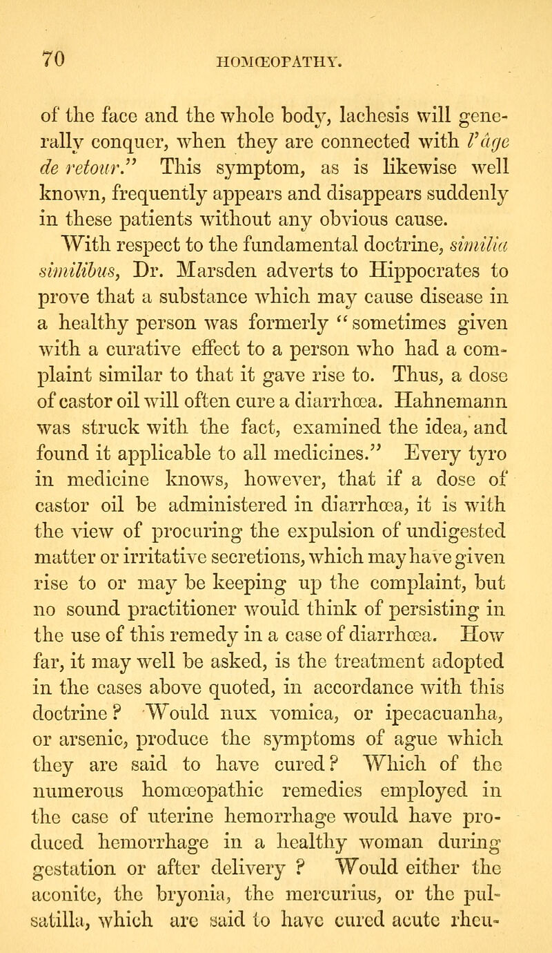 of the face and the whole body, lachesis will gene- rally conquer, when they are connected with IWge de retourJ' This symptom, as is likewise well known, frequently appears and disappears suddenly in these patients without any obvious cause. With respect to the fundamental doctrine, siniiUa si/niUhus, Dr. Marsden adverts to Hippocrates to prove that a substance which may cause disease in a healthy person was formerly sometimes given with a curative ejffect to a person who had a com- plaint similar to that it gave rise to. Thus, a dose of castor oil will often cure a diarrhoea. Hahnemann was struck with the fact, examined the idea, and found it applicable to all medicines. Every tyro in medicine knows, however, that if a dose of castor oil be administered in diarrhooa, it is with the view of procuring the expulsion of undigested matter or irritative secretions, which may have given rise to or may be keeping up the complaint, but no sound practitioner would think of persisting in the use of this remedy in a case of diarrhoea. How far, it may well be asked, is the treatment adopted in the cases above quoted, in accordance with this doctrine ? Would nux vomica, or ipecacuanha, or arsenic, produce the symptoms of ague which they are said to have cured? Which of the numerous homoeopathic remedies employed in the case of uterine hemorrhage would have pro- duced hemorrhage in a healthy woman during gestation or after delivery ? Would either the aconite, the bryonia, the mercurius, or the Pul- satilla, which are said to have cured acute rheu-