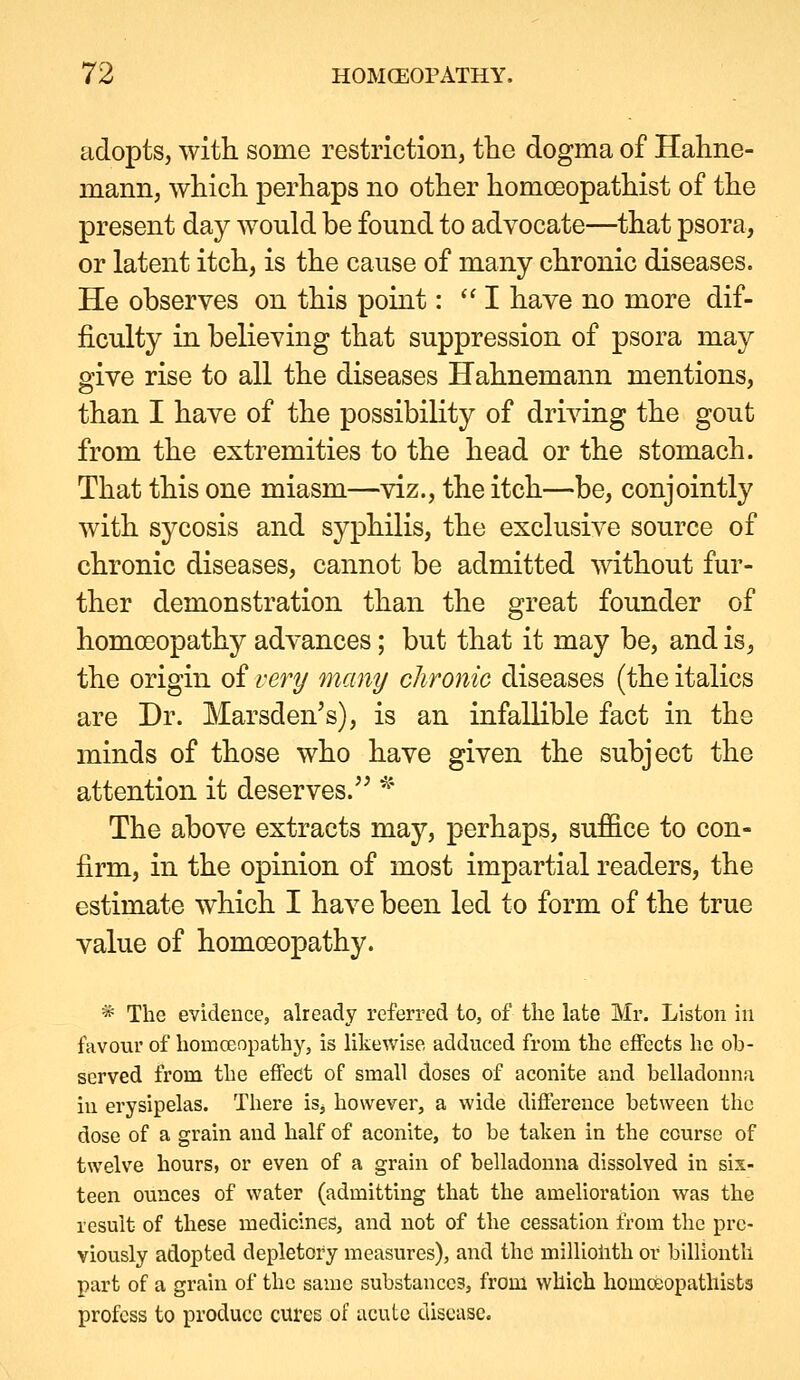 adopts, with some restriction, the dogma of Hahne- mann, which perhaps no other homceopathist of the present day would be found to advocate—that psora, or latent itch, is the cause of many chronic diseases. He observes on this point: ''I have no more dif- ficulty in believing that suppression of psora may give rise to all the diseases Hahnemann mentions, than I have of the possibility of driving the gout from the extremities to the head or the stomach. That this one miasm—viz., the itch—be, conjointly with sycosis and syphilis, the exclusive source of chronic diseases, cannot be admitted without fur- ther demonstration than the great founder of homoeopathy advances; but that it may be, and is, the origin of very many chronic diseases (the italics are Dr. Marsden's), is an infallible fact in the minds of those who have given the subject the attention it deserves. ^'' The above extracts may, perhaps, suffice to con- firm, in the opinion of most impartial readers, the estimate which I have been led to form of the true value of homoeopathy. * The evidence, already referred to, of the late Mr. Liston in favour of homcenpathy, is likewise adduced from the effects he ob- served from the effect of small doses of aconite and belladonna in erysipelas. There isj however, a wide difference between the dose of a grain and half of aconite, to be taken in the course of twelve hours, or even of a grain of belladonna dissolved in six- teen ounces of water (admitting that the amelioration was the result of these medicines, and not of the cessation from the pre- viously adopted depletory measures), and the milliohth or billionth part of a grain of the same substances, from which homoeopatliista profess to produce cures of acute disease.