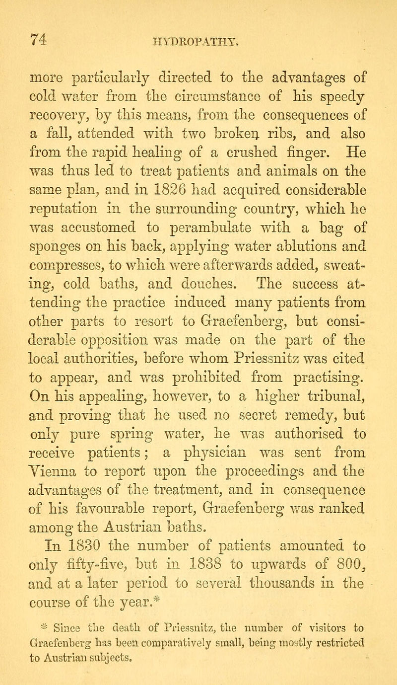 more particularly directed to tlie advantages of cold water from tlie circumstance of his speedy recovery, by this means, from the consecjuences of a fall, attended with two brokeij ribs, and also from the rapid healing of a crushed finger. He was thus led to treat patients and animals on the same plan, and in 1826 had acquired considerable reputation in the surrounding country, which he was accustomed to perambulate with a bag of sponges on his back, applying water ablutions and compresses, to which were afterwards added, sweat- ing, cold baths, and douches. The success at- tending the practice induced many patients from other parts to resort to Grraefenberg, but consi- derable opposition was made on the part of the local authorities, before whom Priessnitz was cited to appear, and v»^as prohibited from practising. On his appealing, however, to a higher tribunal, and proving tha,t he used no secret remedy, but only pure spring water, he was authorised to receive patients; a physician was sent from Yienna to report upon the proceedings and the advantages of the treatment, and in consequence of his favourable report, Graefenberg v/as ranked among the Austrian baths. In 1830 the number of patients amounted to only fifty-five, but in 1838 to upwards of 800^ and at a later period to several thousands in the course of the year.* =* Since tlie death of Priessnitz, the number of visitors to Graefenberg has been comparatively small, being mostly restricted to Austrian subjects.