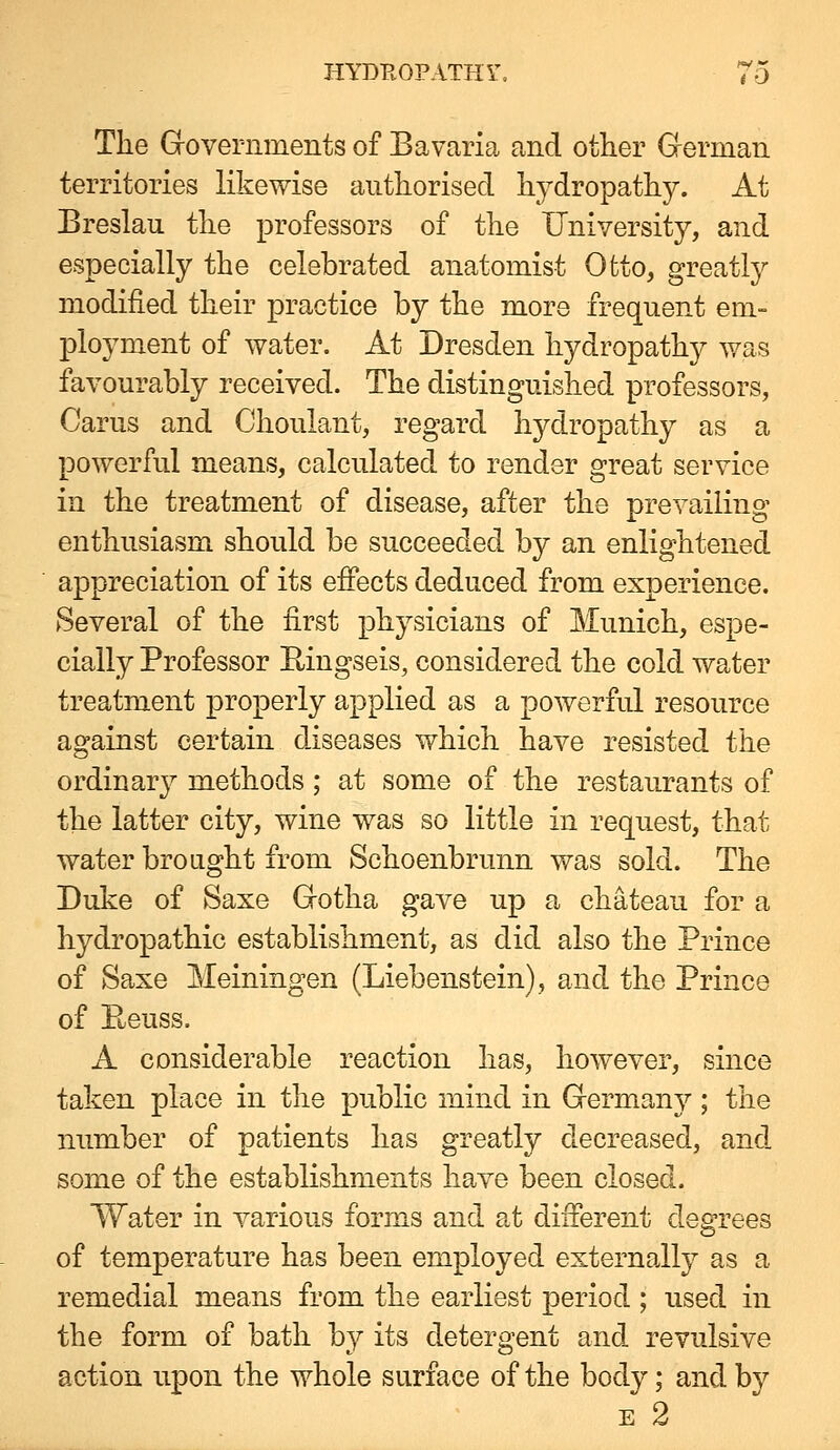 The Governments of Bavaria and other Gferman territories likewise authorised hydropathy. At Breslau the professors of the University, and especially the celebrated anatomist Ofcto, greatly modified their practice by the more frequent em- ployment of water. At Dresden hydropathy was favourably received. The distinguished professors, Carus and Choulant, regard hydropathy as a powerful means, calculated to render great service in the treatment of disease, after the prevailing- enthusiasm should be succeeded by an enlightened appreciation of its effects deduced from experience. Several of the first physicians of Munich, espe- cially Professor Eingseis, considered the cold water treatment properly applied as a powerful resource against certain diseases which have resisted the ordinary methods; at some of the restaurants of the latter city, wine was so little in request, that water brought from Schoenbrunn was sold. The Duke of Saxe Gotha gave up a chateau for a hydropathic establishment, as did also the Prince of Saxe Meiningen (Liebenstein), and the Prince of Beuss. A considerable reaction has, however, since taken place in the public mind in Germany; the number of patients has greatly decreased, and some of the establishments have been closed. Water in various forms and at different degrees of temperature has been employed externally as a remedial means from the earliest period ; used in the form of bath b}^ its detergent and revulsive action upon the whole surface of the body; and by E 2