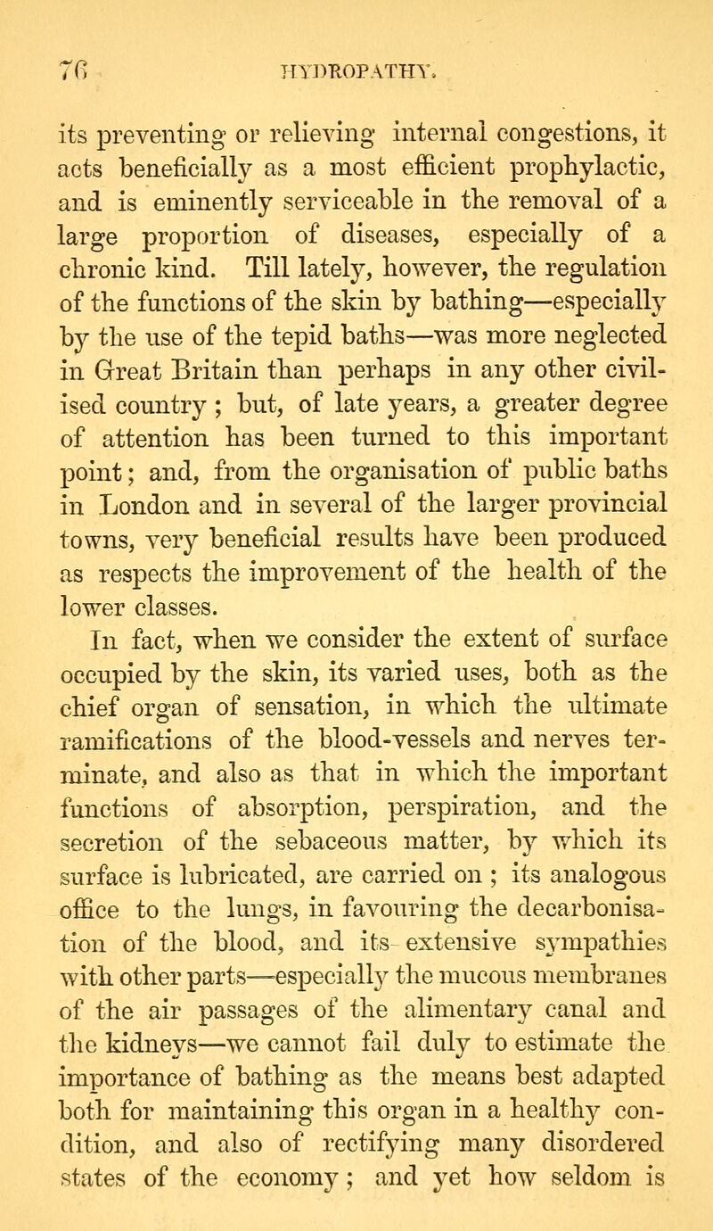 its preventing or relieving internal congestions, it acts beneficially as a most efficient prophylactic, and is eminently serviceable in the removal of a large proportion of diseases, especially of a cbronic kind. Till lately, bowever, the regulation of the functions of the skin by bathing—especially by the use of the tepid baths—was more neglected in Great Britain than perhaps in any other civil- ised country ; but, of late years, a greater degree of attention has been turned to this important point; and, from the organisation of public baths in London and in several of the larger provincial towns, very beneficial results have been produced as respects the improvement of the health of the lower classes. In fact, when we consider the extent of surface occupied by the skin, its varied uses, both as the chief organ of sensation, in which the ultimate ramifications of the blood-vessels and nerves ter- minate, and also as that in which the important functions of absorption, perspiration, and the secretion of the sebaceous matter, by which its surface is lubricated, are carried on ; its analogous office to the lungs, in favouring the decarbonisa- tion of the blood, and its- extensive sj^mpathies with other parts—-especialty the mucous membranes of the air passages of the alimentary canal and the kidneys—we cannot fail duly to estimate the. importance of bathing as the means best adapted both for maintaining this organ in a health}^ con- dition, and also of rectifying many disordered states of the economy; and yet how seldom is