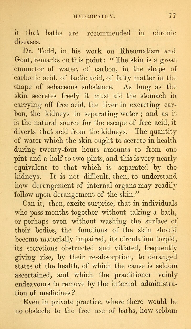it that baths arc recommended in chronic diseases. Dr. Todd, in his work on Eheumatism and Gout, remarks on this point:  The skin is a great emunctor of water, of carbon, in the shape of carbonic acid, of lactic acid, of fatty matter in the shape of sebaceous substance. As long as the skin secretes freely it must aid the stomach in carrying off free acid, the liver in excreting car- bon, the kidneys in separating water ; and as it is the natural source for the escape of free acid, it diverts that acid from the kidneys. The quantity of water which the skin ought to secrete in health during twenty-four hours amounts to from one pint and a half to two pints, and this is very nearly equivalent to that which is separated by the kidneys. It is not difficult, then, to understand how derangement of internal organs may readily follow upon derangement of the sldn. Can it, then, excite surprise, that in individuals who pass months together without taking a bath, or perhaps even without washing the surface of their bodies, the functions of the skin should become materially impaired, its circulation torpid, its secretions obstructed and vitiated, frequently giving rise, by their re-absorption, to deranged states of the health, of which the cause is seldom ascertained, and which the practitioner vainly endeavours to remove by the internal administra- tion of medicines ? Even in private practice, where there would be no obstacle to the free u^se of baths, ho^v seldom