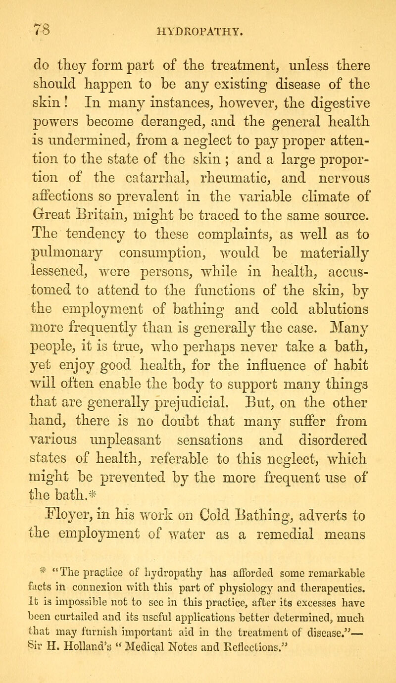 do they form part of the treatment, unless there should happen to be any existing disease of the skin ! In many instances, however, the digestive powers become deranged, and the general health is undermined, from a neglect to pay proper atten- tion to the state of the skin ; and a large propor- tion of the catarrhal, rheumatic, and nervous affections so prevalent in the variable climate of Great Britain, might be traced to the same source. The tendency to these complaints, as well as to pulmonary consumption, would be materially lessened, were persons, while in health, accus- tomed to attend to the functions of the skin, by the employment of bathing and cold ablutions more frequently than is generally the case. Many people, it is true, who perhaps never take a bath, yet enjoy good health, for the influence of habit will often enable the body to support many things that are generally prejudicial. But, on the other hand, there is no doiibt that many suffer from various unpleasant sensations and disordered states of health, referable to this neglect, which might be prevented by the more frequent use of the bath.* Floyer, in his work on Cold Bathing, adverts to the employment of water as a remedial means V?  The practice of hydropathy has aflbrded some remarkable facts in connesion with this part of physiology and therapeutics. It is impossible not to see in this practice, after its excesses have been curtailed and its useful applications better determined, much that may lurnish important aid in the treatment of disease.— Sir H. Holland's  Medical Notes aud Eeflections.