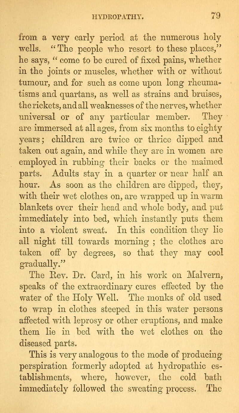 from a very early period at the numerous lioly wells. '' The people who resort to these places, he says,  come to be cured of fixed pains, whether in the joints or muscles, whether with or without tumour, and for such as come upon long rheuma- tisms and quartans, as well as strains and bruises, the rickets, and all weaknesses of the nerves, whether universal or of any particular member. They are immersed at all ages, from six months to eighty years; children are twice or thrice dipped and taken out again, and while they are in women are employed in rubbing their backs or the maimed parts. Adults stay in a quarter or near half an hour. As soon as the children are dipped, they, with their wet clothes on, are wrapped up in warm blankets over their head and whole body, and put immediately into bed, which instantly puts them into a violent sweat. In this condition they lie all night till towards morning ; the clothes are taken off by degrees, so that they may cool gradually. The Rev. Dr. Card, in his work on Malvern, speaks of the extraordinary cures effected by the water of the Holy Well. The monks of old used to wrap in clothes steeped in this water persons affected with leprosy or other eruptions, and make them lie in bed with the wet clothes on the diseased parts. This is very analogous to the mode of producing perspiration formerly adopted at hydropathic es- tablishments, where, however, the cold bath immediately followed the sweating process. The