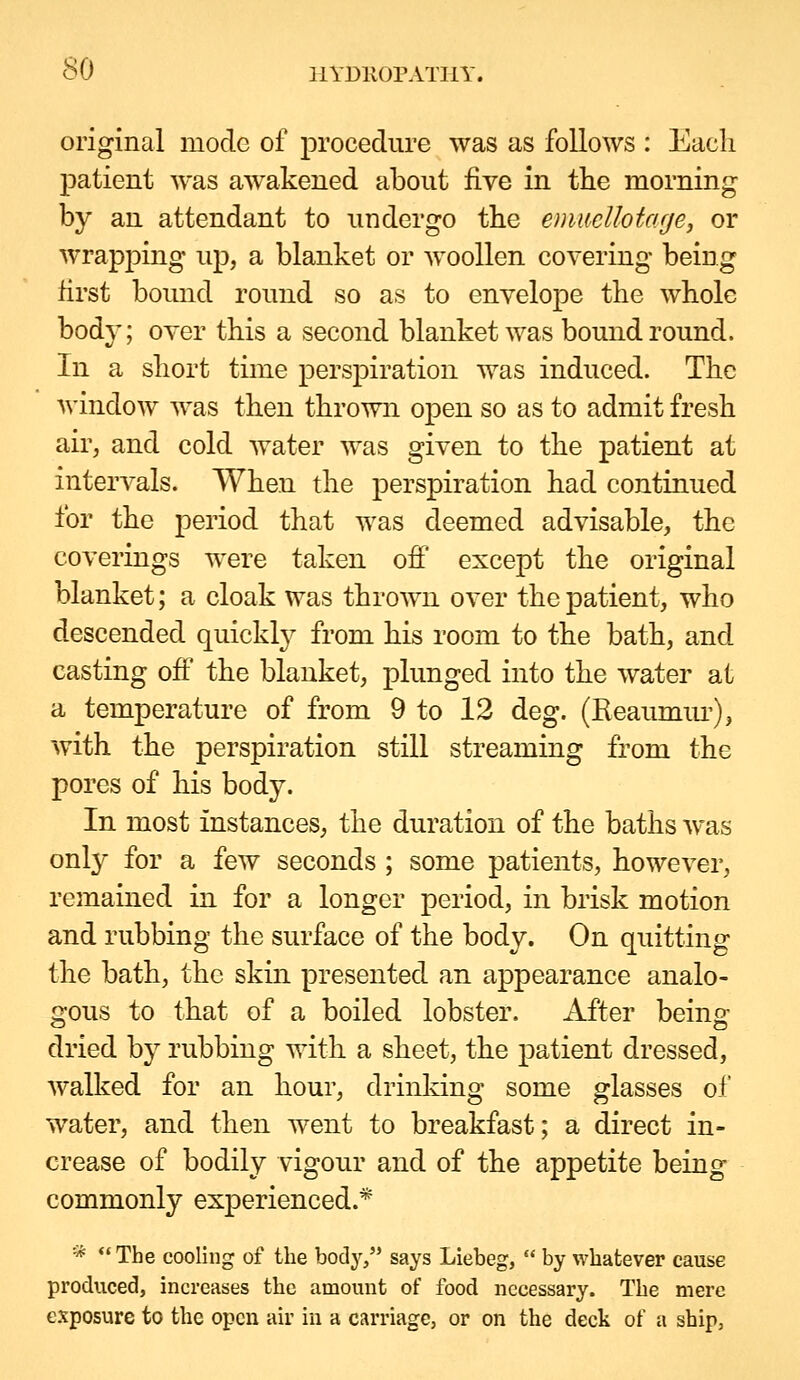 original mode of procedure was as follows : Each patient was awakened about five in the morning by an attendant to undergo the emmllota.ge, or wrapping up, a blanket or woollen covering being first boimd round so as to envelope the whole body; over this a second blanket was bound round. In a short time perspiration was induced. The window was then thrown open so as to admit fresh air, and cold water was given to the patient at intervals. When the perspiration had continued for the period that was deemed advisable, the coverings were taken ofi except the original blanket; a cloak was thrown over the patient, who descended quickty from his room to the bath, and casting ofi the blanket, plunged into the water at a temperature of from 9 to 12 deg. (Reaumiu-), with the perspiration still streaming from the pores of his body. In most instances, the duration of the baths Avas only for a few seconds ; some patients, however, remained in for a longer period, in brisk motion and rubbing the surface of the body. On quitting the bath, the skin presented an appearance analo- gous to that of a boiled lobster. After being dried by rubbing with a sheet, the patient dressed, walked for an hour, drinldng some glasses of water, and then went to breakfast; a direct in- crease of bodily vigour and of the appetite being commonly experienced.* ■k <« The cooling of the body, says Liebeg,  by whatever cause produced, increases the amount of food necessary. The mere exposure to the open air in a carriage, or on the deck of a ship.