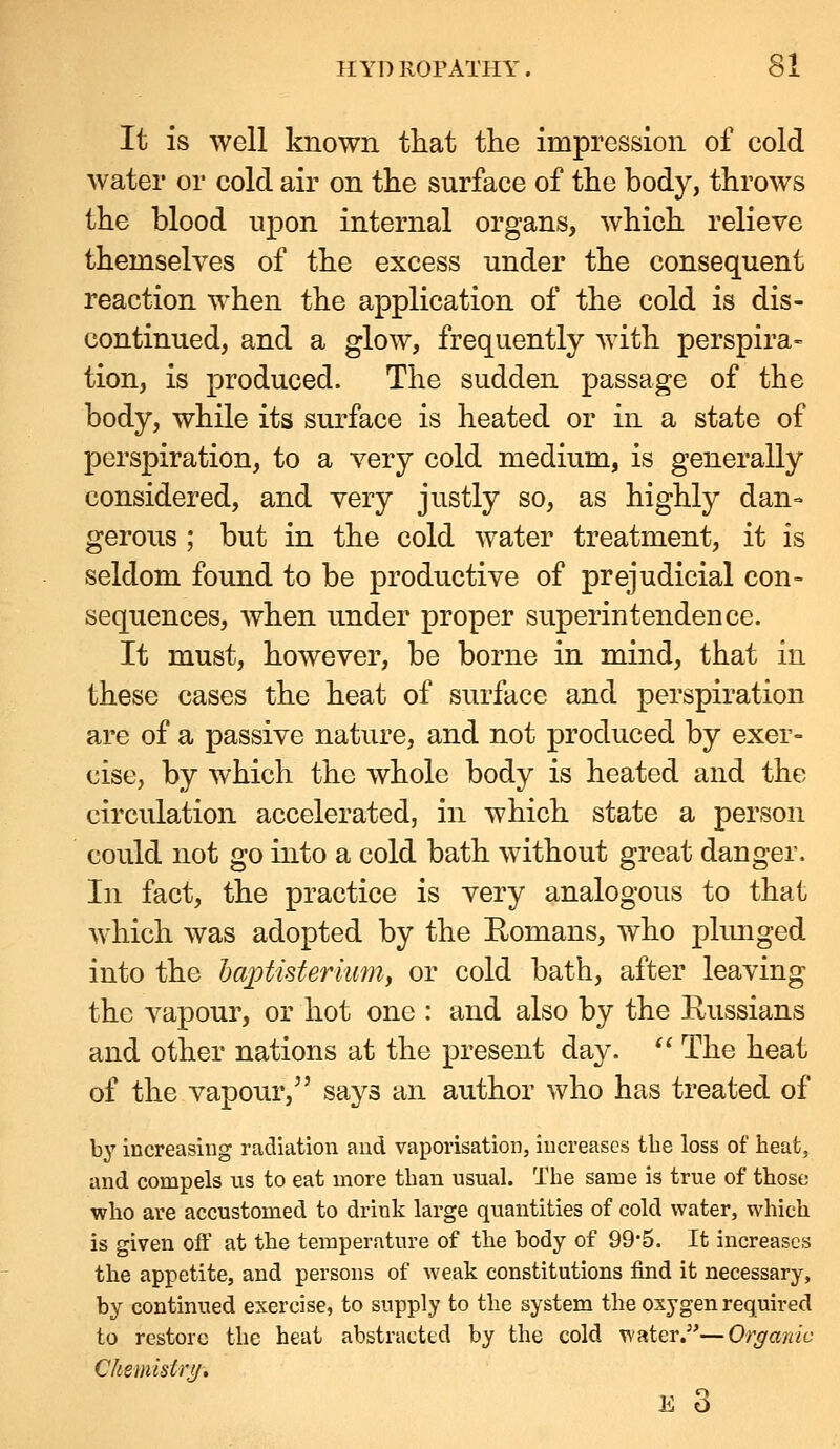 It is well known that the impression of cold water or cold air on the surface of the body, throws the blood upon internal organs, which relieve themselves of the excess under the consequent reaction when the application of the cold is dis- continued, and a glow, frequently with perspira- tion, is produced. The sudden passage of the body, while its surface is heated or in a state of perspiration, to a very cold medium, is generally considered, and very justly so, as highly dan- gerous ; but in the cold water treatment, it is seldom found to be productive of prejudicial con= sequences, when under proper superintendence. It must, however, be borne in mind, that in these cases the heat of surface and perspiration are of a passive nature, and not produced by exer= cise, by which the whole body is heated and the circulation accelerated, in which state a person could not go into a cold bath without great danger. In fact, the practice is very analogous to that which was adopted by the Eomans, who plimged into the baptistermm, or cold bath, after leaving the vapour, or hot one : and also by the Kussians and other nations at the present day.  The heat of the vapour, says an author who has treated of by increasing radiation and vaporisation, increases tlie loss of heat, and compels us to eat more than usual. The same is true of those who are accustomed to drink large quantities of cold water, which is given off at the temperature of the body of 99-5. It increases the appetite, and persons of weak constitutions find it necessary, by continued exercise, to supply to the system the oxygen required to restore the heat abstracted by the cold water.—Organic Chemistrij.