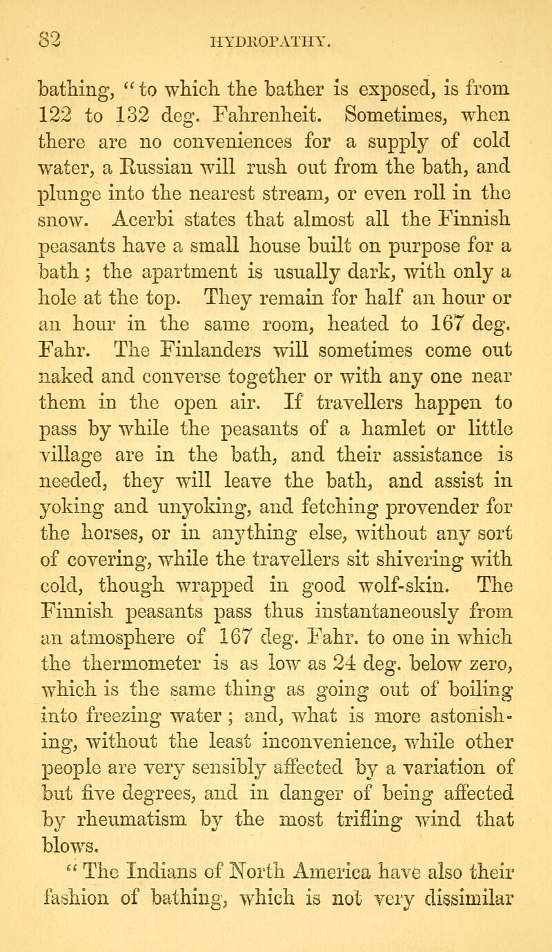 bathing,  to which the bather is exposed, is from 122 to 132 deg. Fahrenheit. Sometimes, when there are no conveniences for a supply of cold water, a Russian will rush out from the bath, and plunge into the nearest stream, or even roll in the snow. Acerbi states that almost all the Finnish peasants have a small house built on purpose for a bath ; the apartment is usually dark, with only a hole at the top. They remain for half an hour or an hour in the same room, heated to 167 deg. Fahr. The Finlanders wiU sometimes come out naked and converse together or with any one near them in the open air. If travellers happen to pass by while the peasants of a hamlet or little village are in the bath, and their assistance is needed, they will leave the bath, and assist in yoking and unyoking, and fetching provender for the horses, or in anything else, without any sort of covering, while the travellers sit shivering with cold, though wrapped in good wolf-skin. The Finnish peasants pass thus instantaneously from an atmosphere of 167 deg. Fahr. to one in which the thermometer is as low as 24 deg. below zero, which is the same thing as going out of boiling into freezing water; and, what is more astonish- ing, without the least inconvenience, v/hile other people are very sensibly affected by a variation of but five degrees, and in danger of being affected by rheumatism by the most trifling wind that blows. ^' The Indians of North America have also their fashion of bathing, which is not very dissimilar