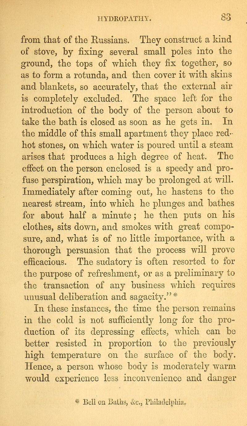 from that of tlie Eussians. They construct a kind of stove, by fixing several small poles into tlie ground, the tops of which they fix together, so as to form a rotunda, and then cover it with skins and blankets, so accurately, that the external air is completely excluded. The space left for the introduction of the body of the person about to take the bath is closed as soon as he gets in. In the middle of this small apartment they place red- hot stones, on which water is poured until a steam arises that produces a high degree of heat. The effect on the person enclosed is a speedy and pro- fuse perspiration, which may be prolonged at will. Immediately after coming out, he hastens to the nearest stream, into which he plunges and bathes for about half a minute; he then puts on his clothes, sits down, and smokes with great compo- sure, and, what is of no little importance, with a thorough persuasion that the process will prove efficacious. The sudatory is often resorted to for the purpose of refreshment, or as a preliminary to the transaction of any business which requires unusual deliberation and sagacity.* In these instances, the time the person remains in the cold is not sufficiently long for the pro- duction of its depressing effects, which can be better resisted in proportion to the previously high temperature on the surface of the body. Hence, a person whose body is moderately warm would experience less inconvenience and danger ^ Bell on Baths, &c., Pliiladelpliia.