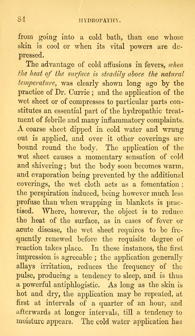 S-1 IIYDKOPATHY. froDi going into a cold bath, than one whose skin is cool or when its vital powers are de- pressed. The advantage of cold affusions in fevers, tvhen the heat of the surface is steadily above the natural temperature^ was clearly shown long ago by the practice of Dr. Ciirrie ; and the application of the wet sheet or of compresses to particular parts con- stitutes an essential part of the hydropathic treat- ment of febrile and many inflammatory complaints. A coarse sheet dijoped in cold water and wrung out is applied, and over it other coverings are bound round the body. The application of the wet sheet causes a momentary sensation of cold and shivering; but the body soon becomes warm, and evaporation being prevented by the additional coverings, the wet cloth acts as a fomentation; the pers]3iration induced, being however much less profuse than when wrapping in blankets is prac= tised. Where, however, the object is to reduce the heat of the surface, as in cases of fever or acute disease, the wet sheet requires to be fre- quently renewed before the requisite degree of reaction takes place. In these instances, the first impression is agreeable ; the application generally allays irritation, reduces the frequency of the pulse, producing a tendency to sleep, and is thus a powerful antiphlogistic. As long as the skin is hot and dry, the a^DplIcatlon may be repeated, at first at intervals of a quarter of an hour, and afterwards at longer intervals, till a tendency to moisture appears. The cold water application has
