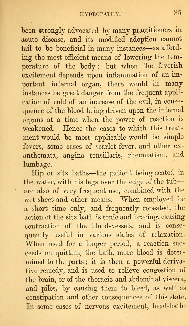been gtrongly advocated by many practitioners in acute disease, and its modified adoption cannot fail to be beneficial in many instances—as afibrd- ing tbc most efiicient means of lowering the tem- perature of the body; but when the feverish excitement depends upon inflammation of an im- portant internal organ, there would in many instances be great danger from the frequent appli- cation of cold of an increase of the evil, in conse- quence of the blood being driven upon the internal organs at a time when the power of reaction is weakened. Hence the cases to which this treat- ment would be most applicable would be simple fevers, some cases of scarlet fever, and other ex= anthemata, angina tonsillaris, rheumatism, and lumbago. Hip or sitz baths—the patient being seated m the water, with his legs over the edge of the tub- are also of very frequent use, combined with the wet sheet and other means. When employed for a short time only, and frequently repeated, the action of the sitz bath is tonic and bracing, causing contraction of the blood-Y^essels, and is conse- quently useful in various states of relaxation. When used for a longer period, a reaction sue- ceeds on quitting the bath, more blood is deter- mined to the parts ; it is then a powerful deriva- tive remedy, and is used to relieve congestion of the brain, or of the thoracic and abdominal viscera, and piles, by causing them to bleed, as well as constipation and other consequences of this state. In some cases of nervous excitement, head=baths