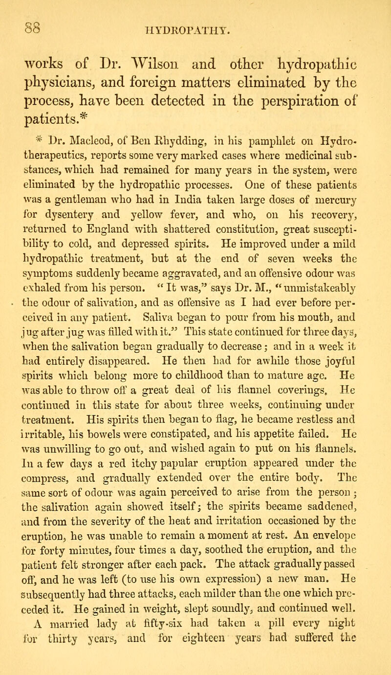 works of Dr. Wilson and other hydropathic physicians, and foreign matters eliminated by the process, have been detected in the perspiration of patients.^' * Dr. Macleod, of Ben Rhydding, in his pamphlet on Hydro- therapeutics, reports some very marked cases where medicinal sub - stances, which had remained for many years in the system, were eliminated by the hydropathic processes. One of these patients \vas a gentleman who had in India taken large doses of mercury for dysentery and yellow fever, and who, on his recovery, returned to England with shattered constitution, great suscepti- bility to cold, and depressed spirits. He improved under a mild hydropathic treatment, but at the end of seven weeks the symptoms suddenly became aggravated, and an offensive odour was exhaled from his person.  It was, says Dr. M.,  unmistakeably the odour of salivation, and as offensive as I had ever before per- ceived in any patient. Saliva began to pour from his mouth, and j ug after jug was filled with it/' This state continued for three days, when the salivation began gradually to decrease; and in a week it had entirely disappeared. He then had for awhile those joyful spirits which belong more to childhood than to mature age. He was able to throw off a great deal of his flannel coverings. He continued in this state for about three weeks, continuing under treatment. His spirits then began to flag, he became restless and irritable, his bowels were constipated, and his appetite failed. He was unwilling to go out, and wished again to put on his flannels. In a few days a red itchy papular eruption appeared under the compress, and gradually extended over the entire body. The same sort of odour was again perceived to arise from the person j the salivation again show^ed itself; the spirits became saddened, and from the severity of the heat and irritation occasioned by the eruption, he was unable to remain a moment at rest. An envelope for forty minutes, four times a day, soothed the eruption, and the patient felt stronger after each pack. The attack gradually passed ofl; and he was left (to use his own expression) a new man. He subsequently had three attacks, each milder than the one which pre- ceded it. He gamed in weight, slept soundly, and continued well. A married lady at fifty-six had taken a pill every night for thirty years, and for eighteen years bad suffered the