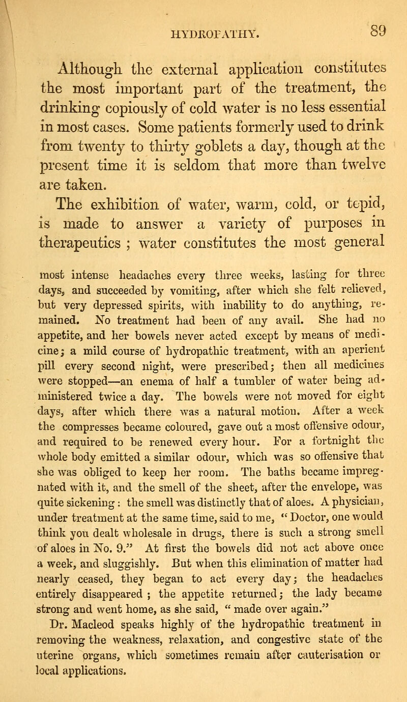 Although the external application constitutes the most important part of the treatment, the drinking copiously of cold water is no less essential in most cases. Some patients formerly used to drink from twenty to thirty goblets a day, though at the present time it is seldom that more than twelve are taken. The exhibition of water, warm, cold, or tepid, is made to answer a variety of purposes in therapeutics ; water constitutes the most general most intense headaches every three weeks, lasting for three days, and succeeded by vomiting, after which she felt relieved, but very depressed spirits, with inability to do anything, re- mained. No treatment had been of any avail. She had no appetite, and her bowels never acted except by means of medi- cine; a mild course of hydropathic treatment, with an aperient pill every second night, were prescribed; then all medicines were stopped—an enema of half a tumbler of water being ad« ministered twice a day. The bowels were not moved for eight days, after which there was a natural motion. After a week the compresses became coloured, gave out a most ofiensive odour, and required to be renewed every hour. For a fortnight tlic whole body emitted a similar odour, which was so offensive that she was obhged to keep her room. The baths became impreg- nated with it, and the smell of the sheet, after the envelope, was quite sickening: the smell was distinctly that of aloes. A physician, under treatment at the same time, said to me,  Doctor, one would think you dealt wholesale in drugs, there is such a strong smell of aloes in No. 9. At first the bowels did not act above once a week, and sluggishly. But when this elimination of matter had nearly ceased, they began to act every day; the headaches entirely disappeared ; the appetite returned; the lady became strong and went home, as she said,  made over again. Dr. Macleod speaks highly of the hydropathic treatment in removing the weakness, relaxation, and congestive state of the uterine prgans, which sometimes remain after Ciiuterisation or local applications.