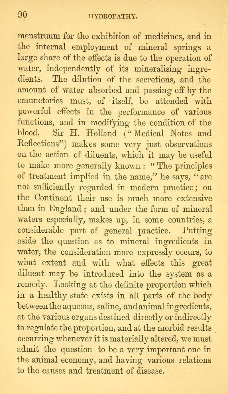 menstruum for the exhibition of medicines, and in tlie internal employment of mineral springs a large share of the effects is due to the operation of water, independently of its mineralising ingre- dients. The dilution of the secretions, and the amount of water absorbed and passing off by the emunctories must, of itself, be attended with powerful effects in the performance of various functions, and in modifying the condition of the blood. Sir H. Holland (''Medical Is^tes and Eeflections) makes some very just observations on the action of diluents, which it may be useful to make more generally known :  The principles of treatment implied in the name,'' he says, '' are not sufficiently regarded in modern practice; on the Continent their use is much more extensive than in England ; and under the form of mineral waters especially, makes up, in some countries, a considerable part of general practice. Putting aside the question as to mineral ingredients in water, the consideration more expressly occurs, to what extent and with what effects this great diluent may be introduced into the system as a remedy. Looking at the definite proportion which in a healthy state exists in all parts of the body between the aqueous, saline, and animal ingredients, at the various organs destined directly or indirectly to regulate the proportion, and at the morbid results occurring whenever it is materially altered, we must admit the question to be a very important one in the animal economy, and having various relations to the causes and treatment of disease.