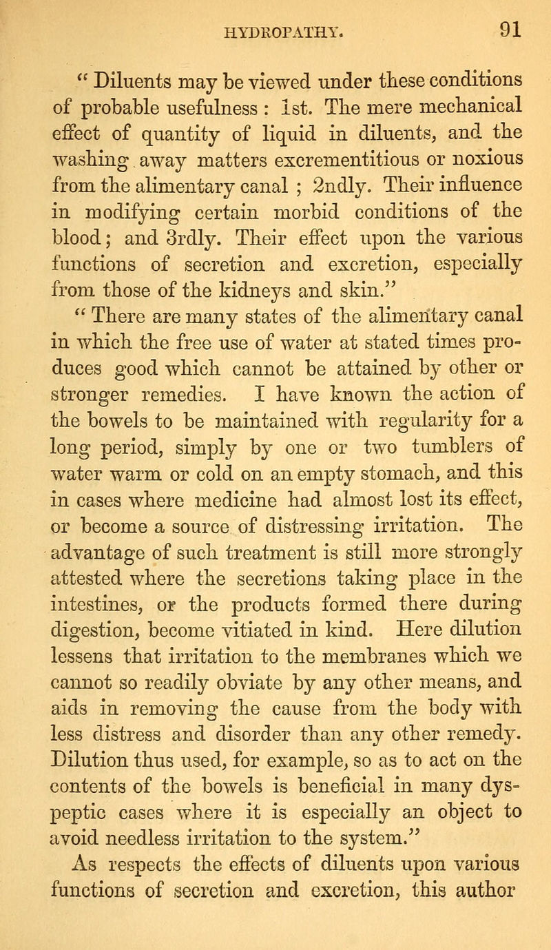  Diluents may be viewed under these conditions of probable usefulness : Ist. The mere mechanical effect of quantity of liquid in diluents, and the washing away matters excrementitious or noxious from the alimentary canal ; 2ndly. Their influence in modifying certain morbid conditions of the blood; and 3rdly. Their effect upon the various functions of secretion and excretion, especially from those of the kidneys and skin.  There are many states of the alimentary canal in which the free use of water at stated times pro- duces good which cannot be attained by other or stronger remedies. I have known the action of the bowels to be maintained with regularity for a long period, simply by one or two tumblers of water warm or cold on an empty stomach, and this in cases where medicine had almost lost its effect, or become a source of distressing irritation. The advantage of such treatment is still more strongly attested where the secretions taking place in the intestines, or the products formed there during digestion, become vitiated in kind. Here dilution lessens that irritation to the membranes which we cannot so readily obviate by any other means, and aids in removing the cause from the body with less distress and disorder than any other remedy. Dilution thus used, for example, so as to act on the contents of the bowels is beneficial in many dys- peptic cases where it is especially an object to avoid needless irritation to the system. As respects the effects of diluents upon various functions of secretion and excretion, this author