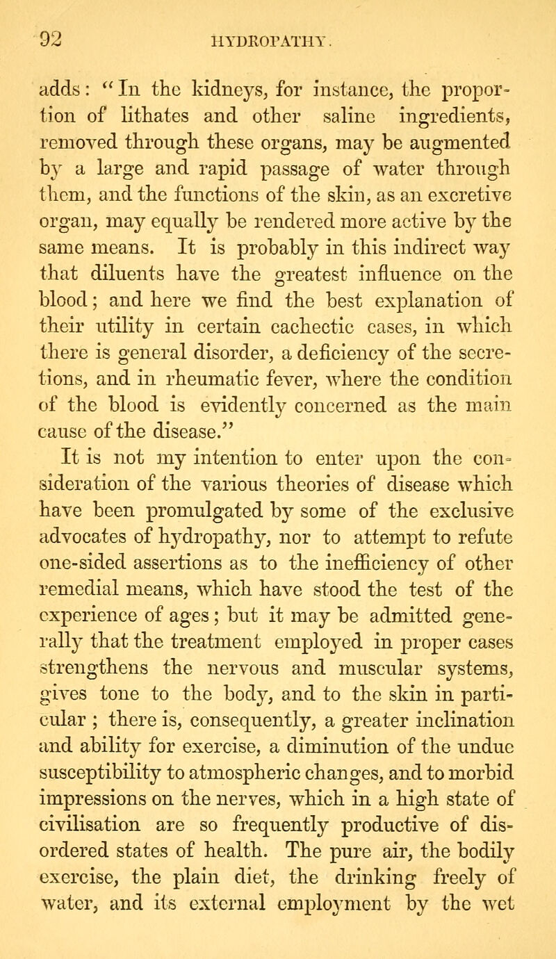 adds: *' In the kidneys^ for instance, the propor= tion of lithates and other saline ingredients, removed through these organs, may be augmented by a large and rapid passage of water through them, and the functions of the skiu, as an excretive organ, may equally be rendered more active by the same means. It is probably in this indirect way that diluents have the greatest influence on the blood; and here we find the best explanation of their utility in certain cachectic cases, in which there is general disorder, a deficiency of the secre- tions, and in rheumatic fever, where the condition of the blood is evidently concerned as the main cause of the disease/' It is not my intention to enter upon the con= sideration of the various theories of disease which have been promulgated by some of the exclusive advocates of hj^dropathy, nor to attempt to refute one-sided assertions as to the inefficiency of other remedial means, which have stood the test of the experience of ages; but it may be admitted gene= rally that the treatment employed in proper cases strengthens the nervous and muscular systems, gives tone to the body, and to the skin in parti- cular ; there is, consequently, a greater inclination and ability for exercise, a diminution of the undue susceptibility to atmospheric changes, and to morbid impressions on the nerves, which in a high state of civilisation are so frequently productive of dis- ordered states of health. The pure air, the bodily exercise, the plain diet, the drinking freely of water, and its external employment by the wet