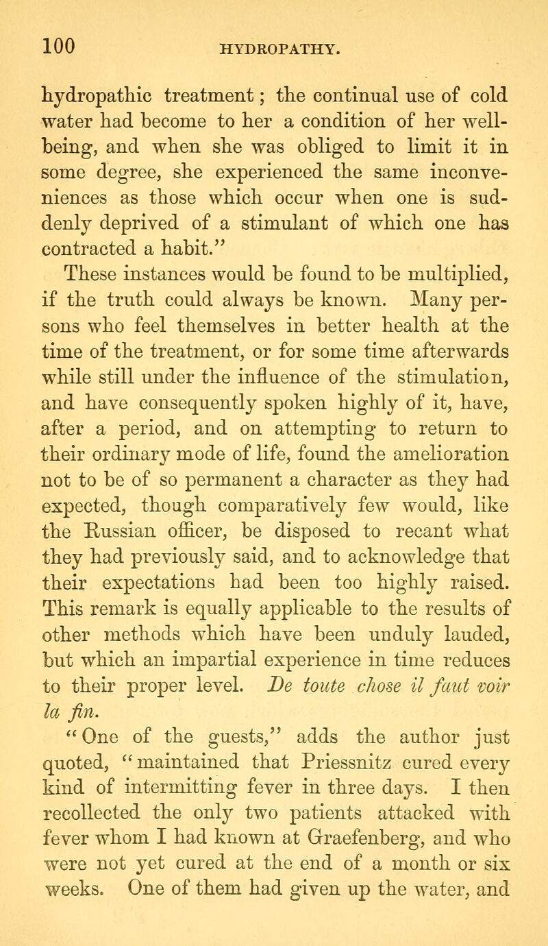 hydropathic treatment; the continual use of cold water had become to her a condition of her well- being, and when she was obliged to limit it in some degree, she experienced the same inconve- niences as those which occur when one is sud- denly deprived of a stimulant of which one has contracted a habit.'* These instances would be found to be multiplied, if the truth could always be known. Many per- sons who feel themselves in better health at the time of the treatment, or for some time afterwards while still under the influence of the stimulation, and have consequently spoken highly of it, have, after a period, and on attempting to return to their ordinary mode of life, found the amelioration not to be of so permanent a character as they had expected, though comparatively few would, like the Russian officer, be disposed to recant what they had previously said, and to acknowledge that their expectations had been too highly raised. This remark is equally applicable to the results of other methods which have been unduly lauded, but which an impartial experience in time reduces to their proper level. Be touts chose il faut voir la fin. One of the guests, adds the author just quoted,  maintained that Priessnitz cured every kind of intermitting fever in three days. I then recollected the ojAj two patients attacked with fever whom I had known at Grraefenberg, and who were not yet cured at the end of a month or six weeks. One of them had given up the water, and