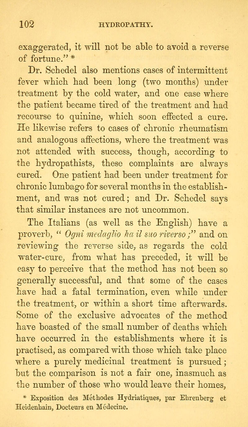 exaggerated, it will not be able to avoid a reverse of fortune. * Dr. Schedel also mentions cases of intermittent fever wbich had been long (two months) under treatment by the cold water, and one case where the patient became tired of the treatment and had recourse to quinine, which soon effected a cure. He likewise refers to cases of chronic rheumatism and analogous affections, where the treatment was not attended with success, though, according to the hydropathists, these complaints are always cured. One patient had been under treatment for chronic lumbago for several months in the establish- ment, and was not cured; and Dr. Schedel says that similar instances are not uncommon. The Italians (as well as the English) have a proverb,  Ogni medaglio ha il suo riverso ; and on reviewing the reverse side, as regards the cold water-cure, from what has preceded, it will be easy to perceive that the method has not been so generally successful, and that some of the cases have had a fatal termination, even while under the treatment, or within a short time afterwards. Some of the exclusive advocates of the method have boasted of the small number of deaths which have occurred in the establishments where it is practised, as compared with those which take place where a purely medicinal treatment is pursued; but the comparison is not a fair one, inasmuch as the number of those who would leave their homes, * Exposition des Methodes Hydriatiques, par Ebrenberg et Heidenhain, Docteurs en Medecine.