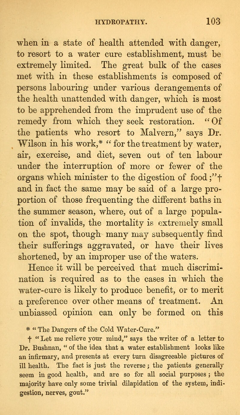 when in a state of health, attended with danger, to resort to a water cure establishment, must be extremely limited. The great bulk of the cases met with in these establishments is composed of persons labouring under various derangements of the health unattended with danger, which is most to be apprehended from the imprudent use of the remedy from which they seek restoration.  Of the patients who resort to Malvern, says Dr. Wilson in his work,*  for the treatment by water, air, exercise, and diet, seven out of ten labour under the interruption of more or fewer of the organs which minister to the digestion of food ;'^t and in fact the same may be said of a large pro- portion of those frequenting the different baths in the summer season, where, out of a large popula- tion of invalids, the mortality is extremely small on the spot, though many may subsequently find their sufferings aggravated, or have their lives shortened, by an improper use of the waters. Hence it will be perceived that much discrimi- nation is required as to the cases in which the water-cure is likely to produce benefit, or to merit a preference over other means of treatment. An unbiassed opinion can only be formed on this *  The Dangers of the Cold Water-Cure. f  Let me relieve your mind, says the writer of a letter to Dr. Bushnan,  of the idea that a water establishment looks like an infirmary, and presents at every turn disagreeable pictures of ill health. The fact is just the reverse j the patients generally seem in good health, and are so for all social purposes ; the majority have only some trivial dilapidation of the system, indi- gestion, nerves, gout.