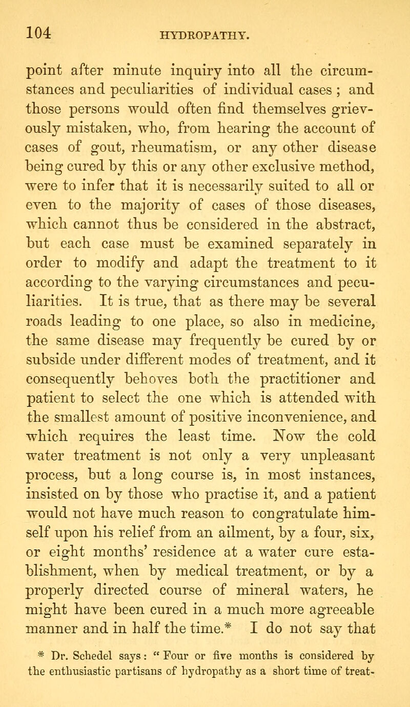 point after minute inquiry into all the circum- stances and peculiarities of individual cases ; and those persons would often find themselves griev- ously mistaken, who, from hearing the account of cases of gout, rheumatism, or any other disease being cured by this or any other exclusive method, were to infer that it is necessarily suited to all or even to the majority of cases of those diseases, which cannot thus be considered in the abstract, but each case must be examined separately in order to modify and adapt the treatment to it according to the varying circumstances and pecu- liarities. It is true, that as there may be several roads leading to one place, so also in medicine, the same disease may frequently be cured by or subside under different modes of treatment, and it consequently behoves both the practitioner and patient to select the one which is attended with the smallest amount of positive inconvenience, and which requires the least time. Now the cold water treatment is not only a very unpleasant process, but a long course is, in most instances, insisted on by those who practise it, and a patient would not have much reason to congratulate him- self upon his relief from an ailment, by a four, six, or eight months' residence at a water cure esta- blishment, when by medical treatment, or by a properly directed course of mineral waters, he might have been cured in a much more agreeable manner and in half the time.* I do not say that * Dr. Schedel says:  Four or fire months is considered by the enthusiastic partisans of hydropathy as a short time of treat-