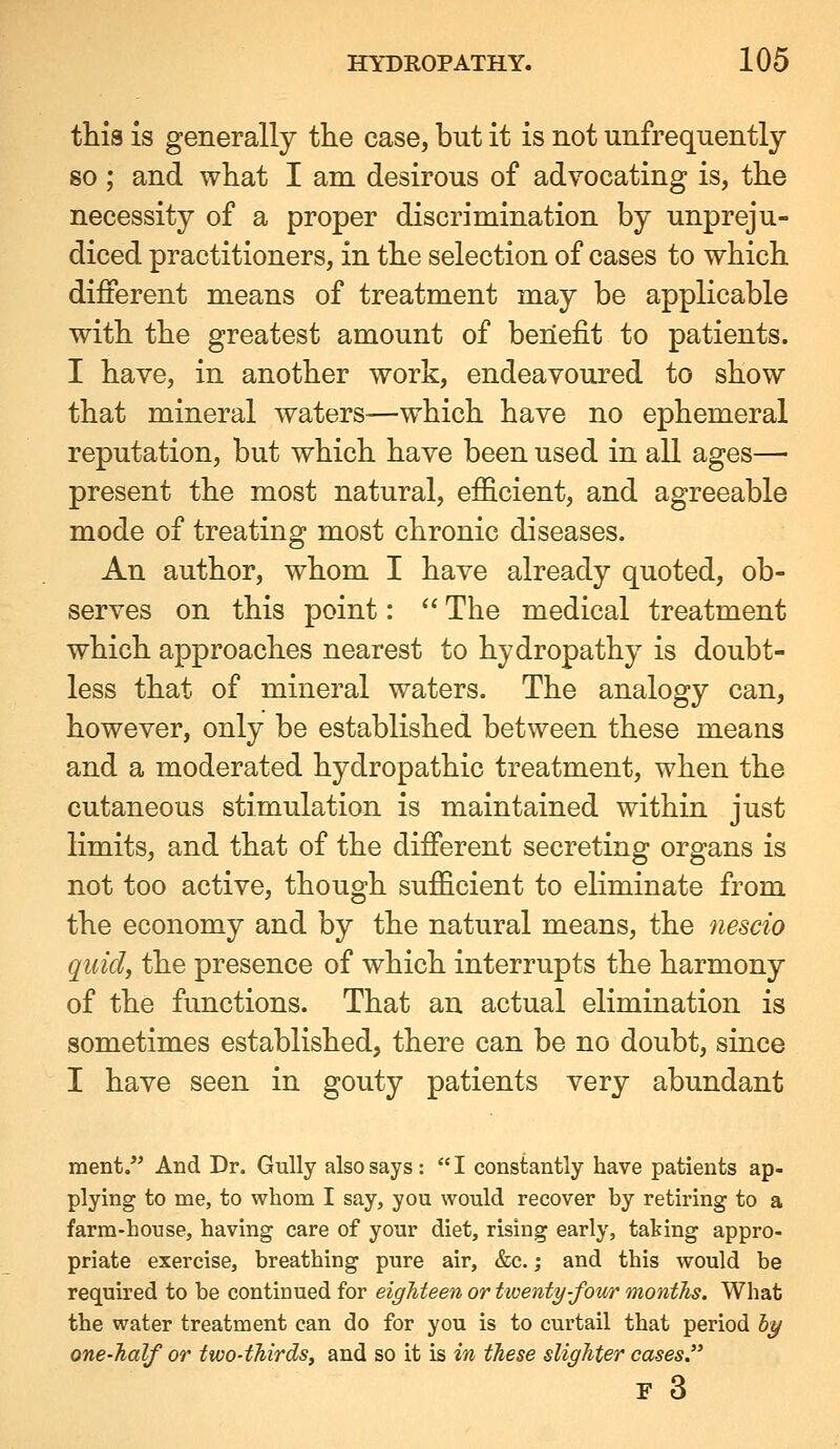 this is generally the case, but it is not unfrequently so ; and what I am desirous of advocating is, the necessity of a proper discrimination by unpreju- diced practitioners, in the selection of cases to which different means of treatment may be applicable with the greatest amount of benefit to patients. I have, in another work, endeavoured to show that mineral waters—which have no ephemeral reputation, but which have been used in all ages— present the most natural, efficient, and agreeable mode of treating most chronic diseases. An author, whom I have already quoted, ob- serves on this point:  The medical treatment which approaches nearest to hydropathy is doubt- less that of mineral waters. The analogy can, however, only be established between these means and a moderated hydropathic treatment, when the cutaneous stimulation is maintained within just limits, and that of the different secreting organs is not too active, though sufficient to eliminate from the economy and by the natural means, the nescio quid, the presence of which interrupts the harmony of the functions. That an actual elimination is sometimes established, there can be no doubt, since I have seen in gouty patients very abundant ment. And Dr. Gully also says:  I constantly have patients ap- plying to me, to whom I say, you would recover by retiring to a farm-house, having care of your diet, rising early, taking appro- priate exercise, breathing pure air, &c.; and this would be required to be continued for eighteen or tioenty-four months. What the water treatment can do for you is to curtail that period hy one-half or two-thirds, and so it is in these slighter cases