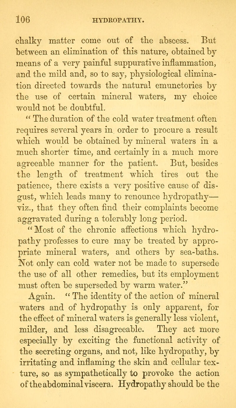 chalky matter come out of the abscess. But between an elimination of this nature, obtained by means of a very painful suppurative inflammation, and the mild and, so to say, physiological elimina- tion directed towards the natural emunctories by the use of certain mineral waters, my choice would not be doubtful.  The duration of the cold water treatment often requires several years in order to procure a result which would be obtained by mineral waters in a much shorter time, and certainly in a much more agreeable manner for the patient. But, besides the length of treatment which tires out the patience, there exists a very positive cause of dis- gust, which leads many to renounce hydropathy— viz., that they often find their complaints become aggravated during a tolerably long period.  Most of the chronic afiections which hydro- pathy professes to cure may be treated by appro- priate mineral waters, and others by sea-baths. Not only can cold water not be made to supersede the use of all other remedies, but its employment must often be superseded by warm water. Again.  The identity of the action of mineral waters and of hydropathy is only apparent, for the effect of mineral waters is generally less violent, milder, and less disagreeable. They act more especially by exciting the functional activity of the secreting organs, and not, like hydropathy, by irritating and inflaming the skin and cellular tex- ture, so as sympathetically to provoke the action of the abdominal viscera. Hydropathy should be the