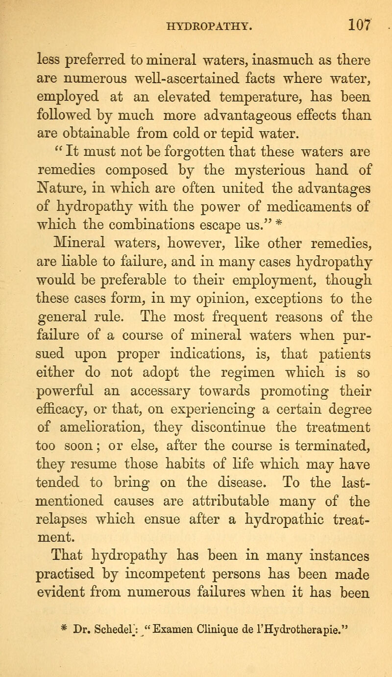 less preferred to mineral waters, inasmucb. as there are nuinerous well-ascertained facts where water, employed at an elevated temperature, has been followed by much more advantageous effects than are obtainable from cold or tepid water.  It must not be forgotten that these waters are remedies composed by the mysterious hand of I^ature, in which are often united the advantages of hydropathy with the power of medicaments of which the combinations escape us. * Mineral waters, however, like other remedies, are liable to failure, and in many cases hydropathy would be preferable to their employment, though these cases form, in my opinion, exceptions to the general rule. The most frequent reasons of the failure of a course of mineral waters when pur- sued upon proper indications, is, that patients either do not adopt the regimen which is so powerful an accessary towards promoting their efficacy, or that, on experiencing a certain degree of amelioration, they discontinue the treatment too soon; or else, after the course is terminated, they resume those habits of life which may have tended to bring on the disease. To the last- mentioned causes are attributable many of the relapses which ensue after a hydropathic treat- ment. That hydropathy has been in many instances practised by incompetent persons has been made evident from numerous failures when it has been * Dr. SchedeV:  Examen Clinique de I'Hydrotherapie.