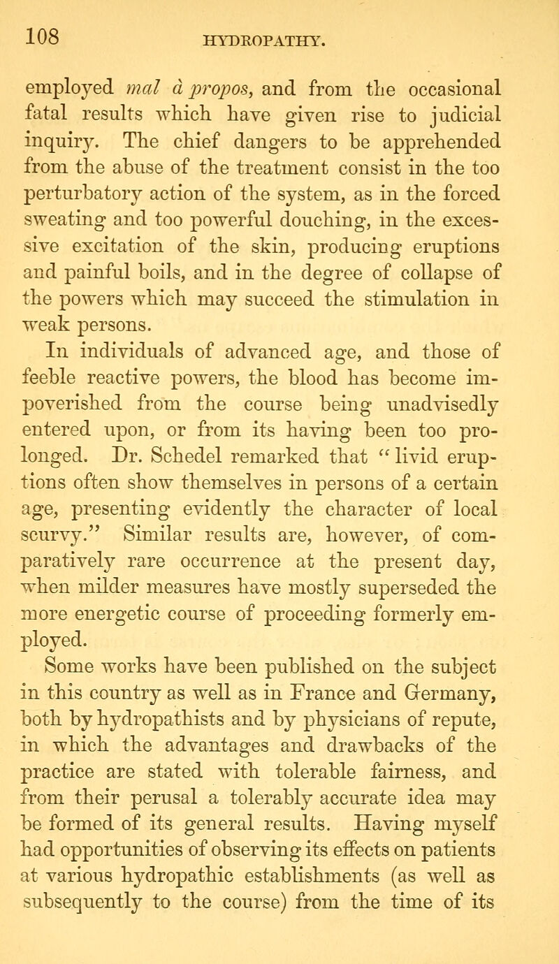 employed mat apropos, and from tlie occasional fatal results which have given rise to judicial inquiry. The chief dangers to be apprehended from the abuse of the treatment consist in the too perturbatory action of the system, as in the forced sweating and too powerful douching, in the exces- sive excitation of the skin, producing eruptions and painful boils, and in the degree of collapse of the powers which may succeed the stimulation in weak persons. In individuals of advanced age, and those of feeble reactive powers, the blood has become im- poverished from the course being unadvisedly entered upon, or from its having been too pro- longed. Dr. Schedel remarked that  livid erup- tions often show themselves in persons of a certain age, presenting evidently the character of local scurvy. Similar results are, however, of com- paratively rare occurrence at the present day, when milder measures have mostly superseded the more energetic course of proceeding formerly em- ployed. Some works have been published on the subject in this country as well as in France and G-ermany, both by hydropathists and by physicians of repute, in which the advantages and drawbacks of the practice are stated with tolerable fairness, and from their perusal a tolerably accurate idea may be formed of its general results. Having myself had opportunities of observing its effects on patients at various hydropathic establishments (as well as subsequently to the course) from the time of its