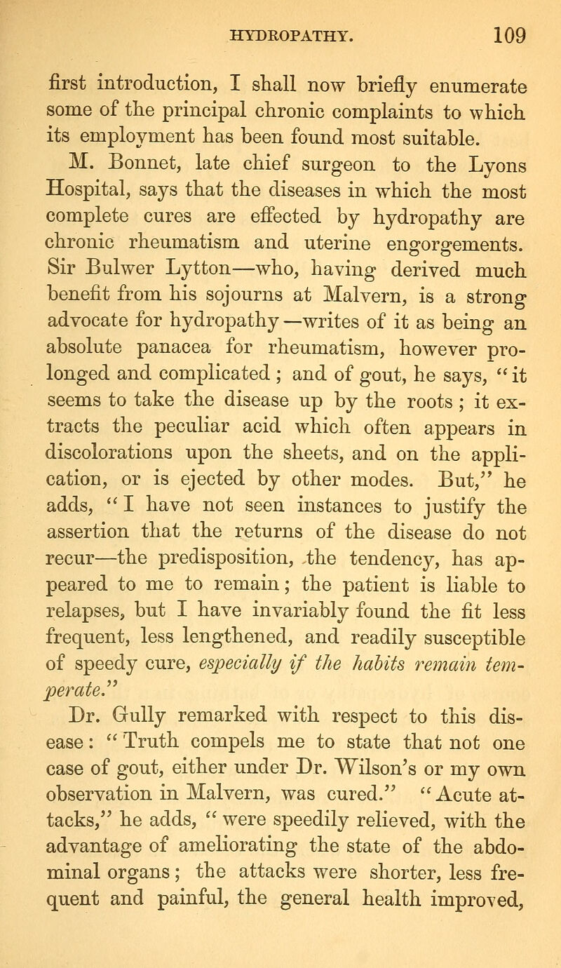 first introduction, I shall now briefly emimerate some of the principal chronic complaints to which its employment has been found most suitable. M. Bonnet, late chief surgeon to the Lyons Hospital, says that the diseases in which the most complete cures are effected by hydropathy are chronic rheumatism and uterine engorgements. Sir Bulwer Lytton—who, having derived much benefit from his sojourns at Malvern, is a strong advocate for hydropathy —writes of it as being an absolute panacea for rheumatism, however pro- longed and complicated ; and of gout, he says,  it seems to take the disease up by the roots ; it ex- tracts the peculiar acid which often appears in discolorations upon the sheets, and on the appli- cation, or is ejected by other modes. But,'' he adds,  I have not seen instances to justify the assertion that the returns of the disease do not recur—the predisposition, the tendency, has ap- peared to me to remain; the patient is liable to relapses, but I have invariably found the fit less frequent, less lengthened, and readily susceptible of speedy cure, especially if the habits remain tern- perateJ^ Dr. Gully remarked with respect to this dis- ease :  Truth compels me to state that not one case of gout, either under Dr. Wilson's or my own observation in Malvern, was cured.  Acute at- tacks, he adds,  were speedily relieved, with the advantage of ameliorating the state of the abdo- minal organs; the attacks were shorter, less fre- quent and painful, the general health improved,