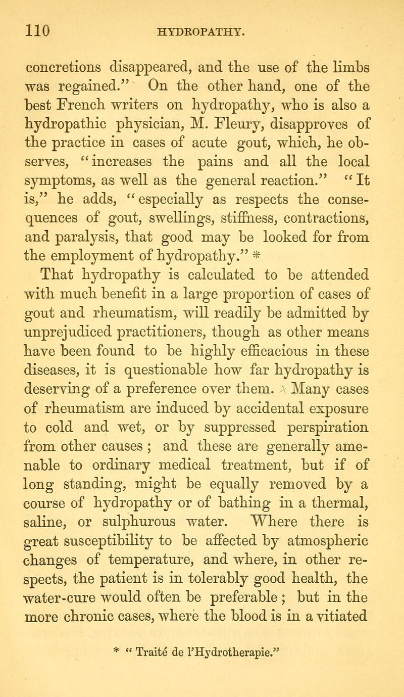 concretions disappeared, and the use of tlie limbs was regained.'* On the other hand, one of the best French writers on hydropathy, who is also a hydropathic physician, M. Pleurj^, disapproves of the practice in cases of acute gout, which, he ob- serves, increases the pains and all the local symptoms, as well as the general reaction.  It is, he adds, especially as respects the conse- quences of gout, swellings, stifihess, contractions, and paralysis, that good may be looked for from the employment of hydropathy. * That hydropathy is calculated to be attended with much benefit in a large proportion of cases of gout and rheumatism, will readily be admitted by unprejudiced practitioners, though as other means have been found to be highly efficacious in these diseases, it is questionable how far hydropathy is deserving of a preference over them. - Many cases of rheumatism are induced by accidental exposure to cold and wet, or by suppressed perspiration from other causes ; and these are generally ame- nable to ordinary medical treatment, but if of long standing, might be equally removed by a course of hydropathy or of bathing in a thermal, saline, or sulphurous water. Where there is great susceptibility to be afiected by atmospheric changes of temperature, and where, in other re- spects, the patient is in tolerably good health, the water-cure would often be preferable ; but in the more chronic cases, where the blood is in a vitiated *  Traite de THydrotherapie.