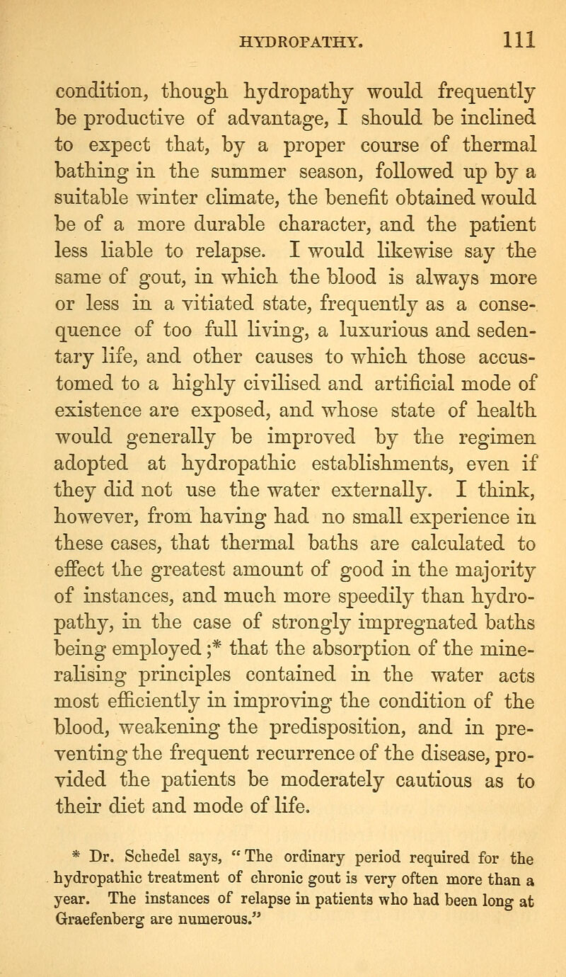 condition, though hydropathy would frequently be productive of advantage, I should be inclined to expect that, by a proper course of thermal bathing in the summer season, followed up by a suitable winter climate, the benefit obtained would be of a more durable character, and the patient less liable to relapse. I would likewise say the same of gout, in which the blood is always more or less in a vitiated state, frequently as a conse- quence of too full living, a luxurious and seden- tary life, and other causes to which those accus- tomed to a highly civilised and artificial mode of existence are exposed, and whose state of health would generally be improved by the regimen adopted at hydropathic establishments, even if they did not use the water externally. I think, however, from having had no small experience in these cases, that thermal baths are calculated to effect the greatest amount of good in the majority of instances, and much more speedily than hydro- pathy, in the case of strongly impregnated baths being employed ;* that the absorption of the mine- ralising principles contained in the water acts most efiiciently in improving the condition of the blood, weakening the predisposition, and in pre- venting the frequent recurrence of the disease, pro- vided the patients be moderately cautious as to their diet and mode of life. * Dr. Schedel says,  The ordinary period required for the hydropathic treatment of chronic gout is very often more than a year. The instances of relapse in patients who had been long at Graefenberg are numerous.