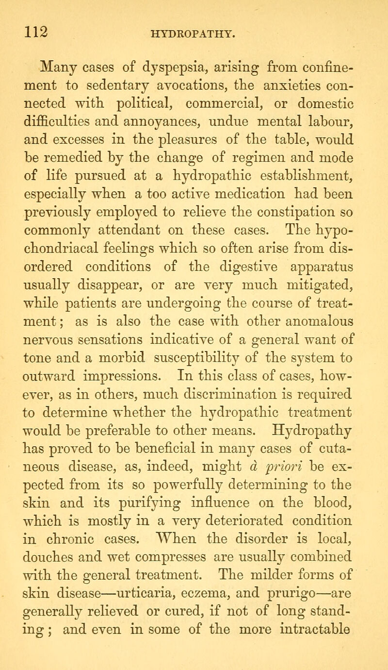 Many cases of dyspepsia, arising from confine- ment to sedentary avocations, the anxieties con- nected with political, commercial, or domestic difficulties and annoyances, undue mental labour, and excesses in the pleasures of the table, would be remedied by the change of regimen and mode of life pursued at a hydropathic establishment, especially when a too active medication had been previously employed to relieve the constipation so commonly attendant on these cases. The hypo- chondriacal feelings which so often arise from dis- ordered conditions of the digestive apparatus usually disappear, or are very much mitigated, while patients are undergoing the course of treat- ment ; as is also the case with other anomalous nervous sensations indicative of a general want of tone and a morbid susceptibility of the system to outward impressions. In this class of cases, how- ever, as in others, much discrimination is required to determine whether the hydropathic treatment would be preferable to other means. Hydropathy has proved to be beneficial in many cases of cuta- neous disease, as, indeed, might a priori be ex- pected from its so powerfully determining to the skin and its purifying influence on the blood, which is mostly in a very deteriorated condition in chronic cases. When the disorder is local, douches and wet compresses are usually combined with the general treatment. The milder forms of skin disease—urticaria, eczema, and prurigo—are generally relieved or cured, if not of long stand- ing ; and even in some of the more intractable