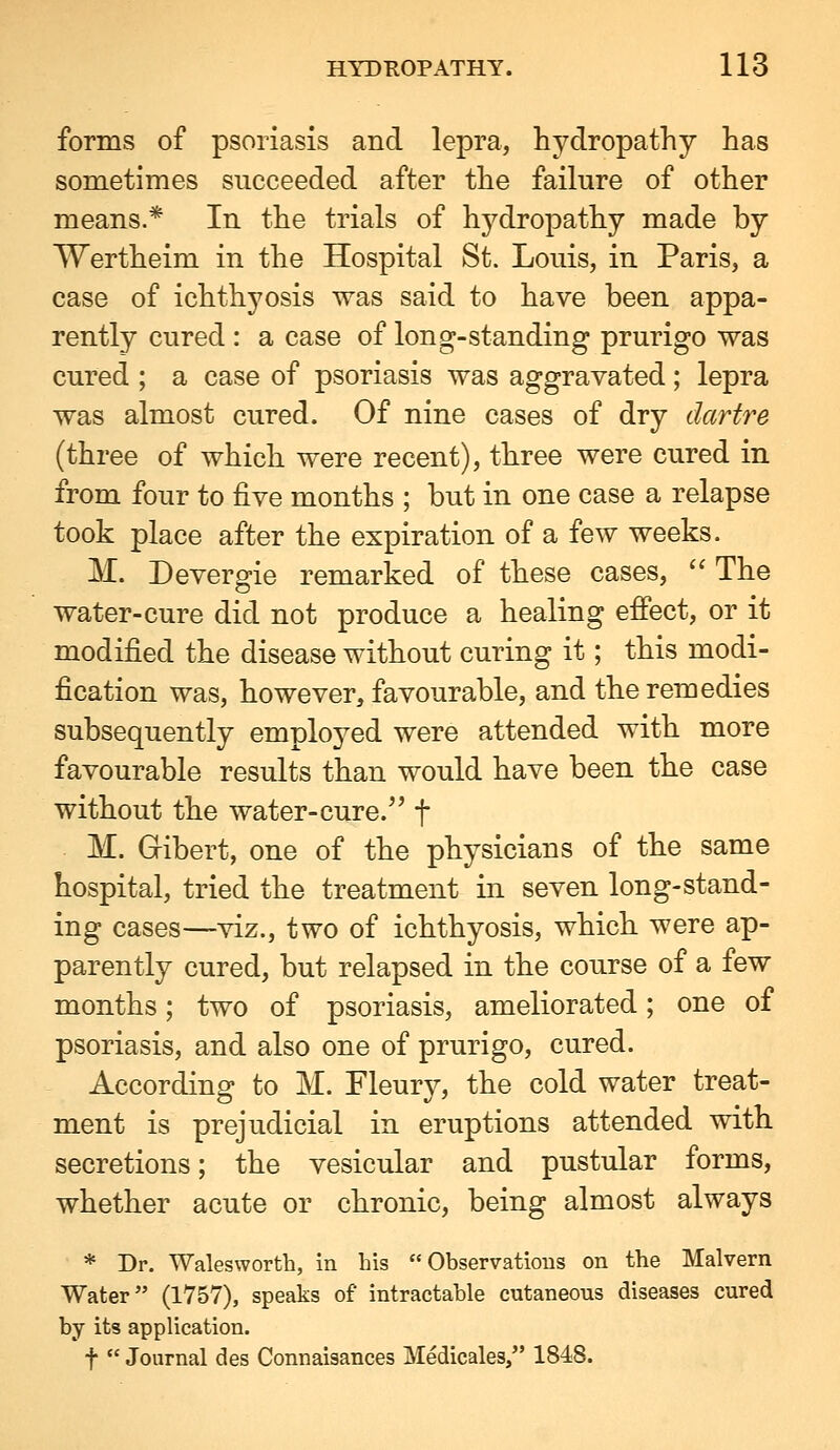 forms of psoriasis and lepra, hydropathy has sometimes succeeded after the failure of other means.* In the trials of hydropathy made by Wertheim in the Hospital St. Louis, in Paris, a case of ichthyosis was said to have been appa- rently cured : a case of long-standing prurigo was cured ; a case of psoriasis was aggravated; lepra was almost cured. Of nine cases of dry dartre (three of which were recent), three were cured in from four to five months ; but in one case a relapse took place after the expiration of a few weeks. M. Devergie remarked of these cases, '' The water-cure did not produce a healing effect, or it modified the disease without curing it; this modi- fication was, however, favourable, and the remedies subsequently employed were attended with more favourable results than would have been the case without the water-cure.^' f M. Gibert, one of the physicians of the same hospital, tried the treatment in seven long-stand- ing cases—viz., two of ichthyosis, which were ap- parently cured, but relapsed in the course of a few months; two of psoriasis, ameliorated; one of psoriasis, and also one of prurigo, cured. According to M. Fleury, the cold water treat- ment is prejudicial in eruptions attended with secretions; the vesicular and pustular forms, whether acute or chronic, being almost always * Dr. Walesworth, in his  Observatious on the Malvern Water (1757), speaks of intractable cutaneous diseases cured by its application. t  Journal des Connaisances Medicales, 184.8.