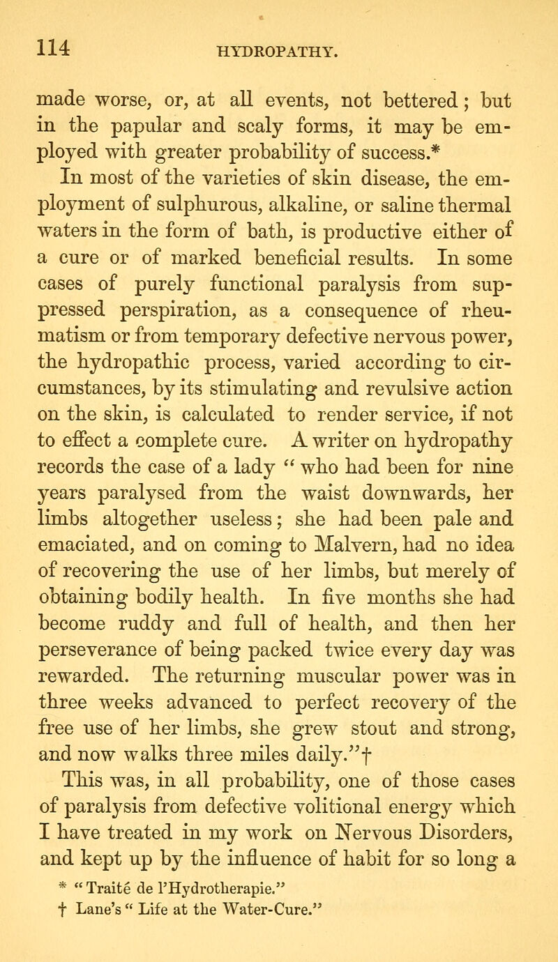 made worse, or, at all events, not bettered; but in the papular and scaly forms, it may be em- ployed with greater probability of success.* In most of the varieties of skin disease, the em- ployment of sulphurous, alkaline, or saline thermal waters in the form of bath, is productive either of a cure or of marked beneficial results. In some cases of purely functional paralysis from sup- pressed perspiration, as a consequence of rheu- matism or from temporary defective nervous power, the hydropathic process, varied according to cir- cumstances, by its stimulating and revulsive action on the skin, is calculated to render service, if not to efiect a complete cure. A writer on hydropathy records the case of a lady  who had been for nine years paralysed from the waist downwards, her limbs altogether useless; she had been pale and emaciated, and on coming to Malvern, had no idea of recovering the use of her limbs, but merely of obtaining bodily health. In five months she had become ruddy and full of health, and then her perseverance of being packed twice every day was rewarded. The returning muscular power was in three weeks advanced to perfect recovery of the free use of her limbs, she grew stout and strong, and now walks three miles daily.f This was, in all probability, one of those cases of paralysis from defective volitional energy which I have treated in my work on Nervous Disorders, and kept up by the influence of habit for so long a *  Traite de I'Hydrotlierapie. t Lane's  Life at the Water-Cure.