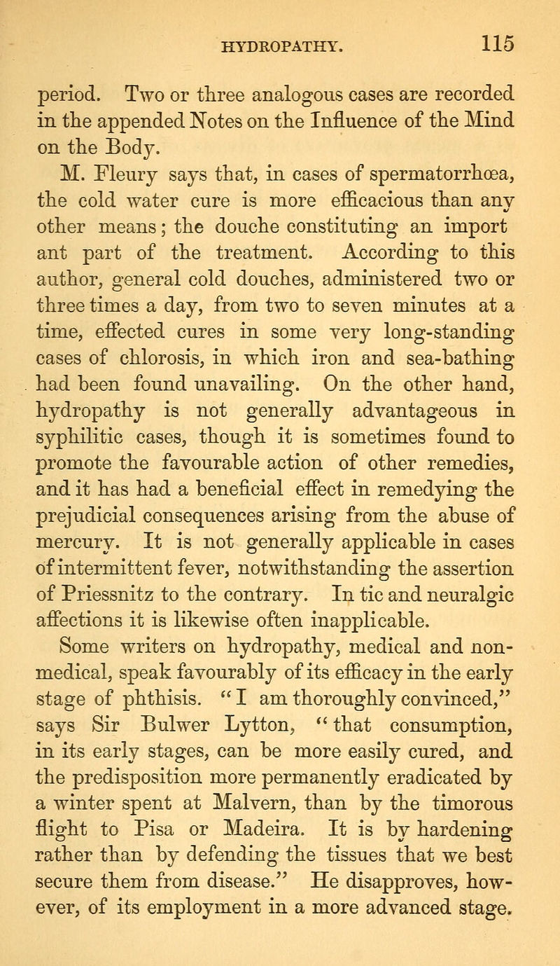 period. Two or three analogous cases are recorded in the appended Notes on the Influence of the Mind on the Body. M. Fleury says that, in cases of spermatorrhoea, the cold water cure is more efl&cacious than any other means; the douche constituting an import ant part of the treatment. According to this author, general cold douches, administered two or three times a day, from two to seven minutes at a time, efiected cures in some yery long-standing cases of chlorosis, in which iron and sea-bathing had been found unavailing. On the other hand, hydropathy is not generally advantageous in syphilitic cases, though it is sometimes found to promote the favourable action of other remedies, and it has had a beneficial effect in remedying the prejudicial consequences arising from the abuse of mercury. It is not generally applicable in cases of intermittent fever, notwithstanding the assertion of Priessnitz to the contrary. In tic and neuralgic affections it is likewise often inapplicable. Some writers on hydropathy, medical and non- medical, speak favourably of its efficacy in the early stage of phthisis. I am thoroughly convinced, says Sir Bulwer Lytton, *' that consumption, in its early stages, can be more easily cured, and the predisposition more permanently eradicated by a winter spent at Malvern, than by the timorous flight to Pisa or Madeira. It is by hardening rather than by defending the tissues that we best secure them from disease. He disapproves, how- ever, of its employment in a more advanced stage.