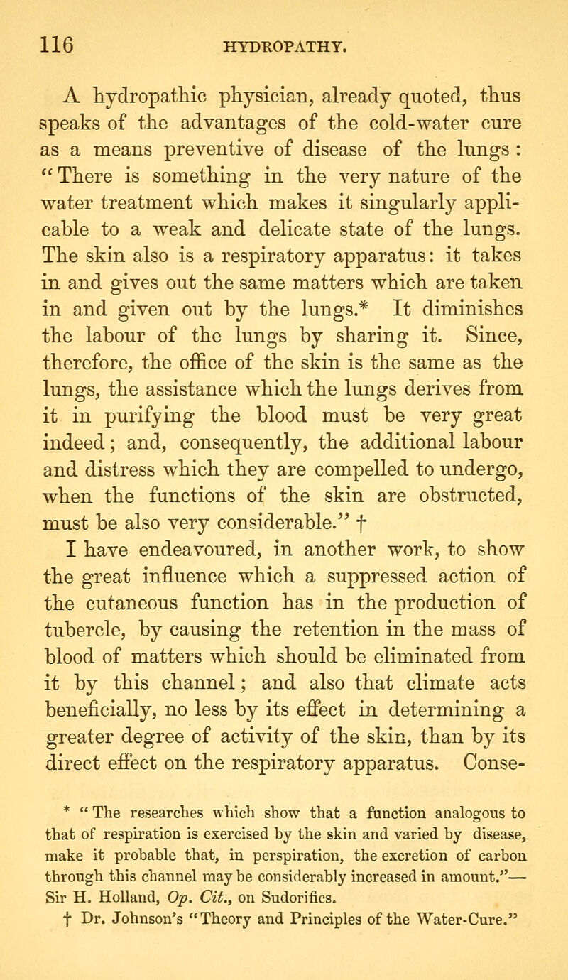 A hydropatliic physician, already quoted, thus speaks of the advantages of the cold-water cure as a means preventive of disease of the lungs :  There is something in the very nature of the water treatment which makes it singularly appli- cahle to a weak and delicate state of the lungs. The skin also is a respiratory apparatus: it takes in and gives out the same matters which are taken in and given out by the lungs.* It diminishes the labour of the lungs by sharing it. Since, therefore, the office of the skin is the same as the lungs, the assistance which the lungs derives from it in purifying the blood must be very great indeed; and, consequently, the additional labour and distress which they are compelled to undergo, when the functions of the skin are obstructed, must be also very considerable. f I have endeavoured, in another work, to show the great influence which a suppressed action of the cutaneous function has in the production of tubercle, by causing the retention in the mass of blood of matters which should be eliminated from it by this channel; and also that climate acts beneficially, no less by its effect in determining a greater degree of activity of the skin, than by its direct effect on the respiratory apparatus. Conse- *  The researches which show that a function analogous to that of respiration is exercised by the skin and varied by disease, make it probable that, in perspiration, the excretion of carbon through this channel may be considerably increased in amount.— Sir H. Holland, Op. Cit., on Sudorifics. t Dr. Johnson's Theory and Principles of the Water-Cure.